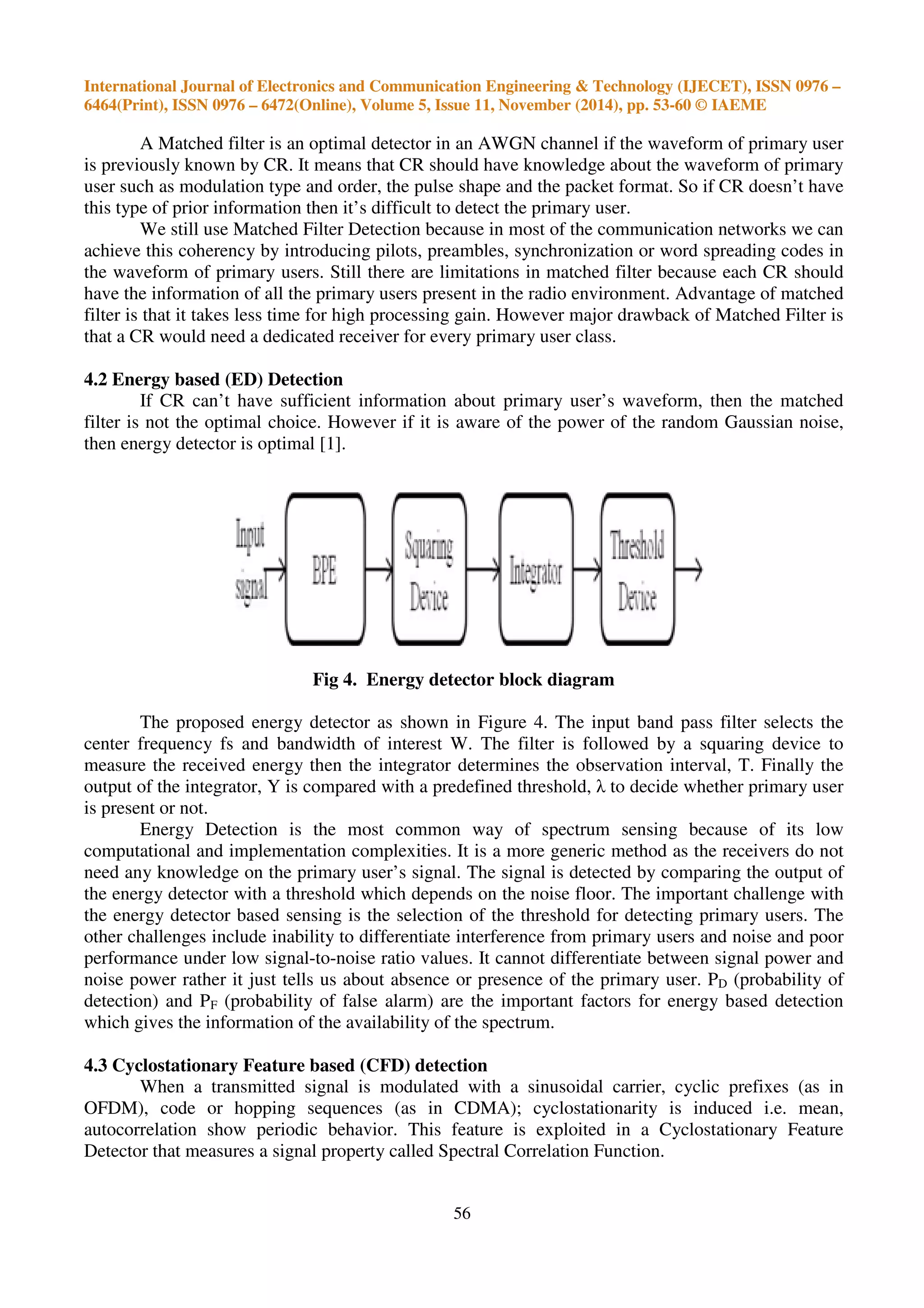 International Journal of Electronics and Communication Engineering & Technology (IJECET), ISSN 0976 –
6464(Print), ISSN 0976 – 6472(Online), Volume 5, Issue 11, November (2014), pp. 53-60 © IAEME
56
A Matched filter is an optimal detector in an AWGN channel if the waveform of primary user
is previously known by CR. It means that CR should have knowledge about the waveform of primary
user such as modulation type and order, the pulse shape and the packet format. So if CR doesn’t have
this type of prior information then it’s difficult to detect the primary user.
We still use Matched Filter Detection because in most of the communication networks we can
achieve this coherency by introducing pilots, preambles, synchronization or word spreading codes in
the waveform of primary users. Still there are limitations in matched filter because each CR should
have the information of all the primary users present in the radio environment. Advantage of matched
filter is that it takes less time for high processing gain. However major drawback of Matched Filter is
that a CR would need a dedicated receiver for every primary user class.
4.2 Energy based (ED) Detection
If CR can’t have sufficient information about primary user’s waveform, then the matched
filter is not the optimal choice. However if it is aware of the power of the random Gaussian noise,
then energy detector is optimal [1].
Fig 4. Energy detector block diagram
The proposed energy detector as shown in Figure 4. The input band pass filter selects the
center frequency fs and bandwidth of interest W. The filter is followed by a squaring device to
measure the received energy then the integrator determines the observation interval, T. Finally the
output of the integrator, Y is compared with a predefined threshold, λ to decide whether primary user
is present or not.
Energy Detection is the most common way of spectrum sensing because of its low
computational and implementation complexities. It is a more generic method as the receivers do not
need any knowledge on the primary user’s signal. The signal is detected by comparing the output of
the energy detector with a threshold which depends on the noise floor. The important challenge with
the energy detector based sensing is the selection of the threshold for detecting primary users. The
other challenges include inability to differentiate interference from primary users and noise and poor
performance under low signal-to-noise ratio values. It cannot differentiate between signal power and
noise power rather it just tells us about absence or presence of the primary user. PD (probability of
detection) and PF (probability of false alarm) are the important factors for energy based detection
which gives the information of the availability of the spectrum.
4.3 Cyclostationary Feature based (CFD) detection
When a transmitted signal is modulated with a sinusoidal carrier, cyclic prefixes (as in
OFDM), code or hopping sequences (as in CDMA); cyclostationarity is induced i.e. mean,
autocorrelation show periodic behavior. This feature is exploited in a Cyclostationary Feature
Detector that measures a signal property called Spectral Correlation Function.
 