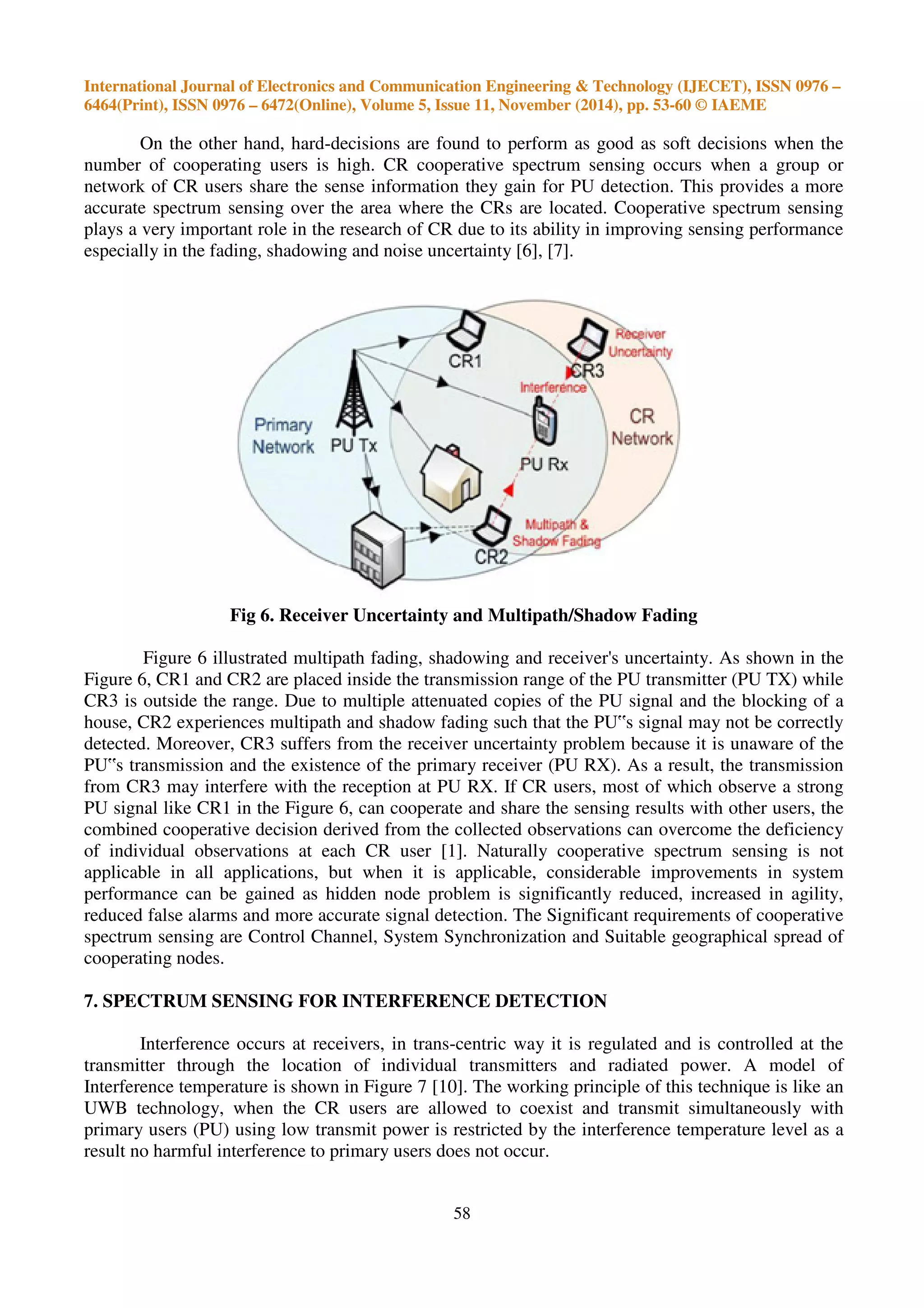 International Journal of Electronics and Communication Engineering & Technology (IJECET), ISSN 0976 –
6464(Print), ISSN 0976 – 6472(Online), Volume 5, Issue 11, November (2014), pp. 53-60 © IAEME
58
On the other hand, hard-decisions are found to perform as good as soft decisions when the
number of cooperating users is high. CR cooperative spectrum sensing occurs when a group or
network of CR users share the sense information they gain for PU detection. This provides a more
accurate spectrum sensing over the area where the CRs are located. Cooperative spectrum sensing
plays a very important role in the research of CR due to its ability in improving sensing performance
especially in the fading, shadowing and noise uncertainty [6], [7].
Fig 6. Receiver Uncertainty and Multipath/Shadow Fading
Figure 6 illustrated multipath fading, shadowing and receiver's uncertainty. As shown in the
Figure 6, CR1 and CR2 are placed inside the transmission range of the PU transmitter (PU TX) while
CR3 is outside the range. Due to multiple attenuated copies of the PU signal and the blocking of a
house, CR2 experiences multipath and shadow fading such that the PU‟s signal may not be correctly
detected. Moreover, CR3 suffers from the receiver uncertainty problem because it is unaware of the
PU‟s transmission and the existence of the primary receiver (PU RX). As a result, the transmission
from CR3 may interfere with the reception at PU RX. If CR users, most of which observe a strong
PU signal like CR1 in the Figure 6, can cooperate and share the sensing results with other users, the
combined cooperative decision derived from the collected observations can overcome the deficiency
of individual observations at each CR user [1]. Naturally cooperative spectrum sensing is not
applicable in all applications, but when it is applicable, considerable improvements in system
performance can be gained as hidden node problem is significantly reduced, increased in agility,
reduced false alarms and more accurate signal detection. The Significant requirements of cooperative
spectrum sensing are Control Channel, System Synchronization and Suitable geographical spread of
cooperating nodes.
7. SPECTRUM SENSING FOR INTERFERENCE DETECTION
Interference occurs at receivers, in trans-centric way it is regulated and is controlled at the
transmitter through the location of individual transmitters and radiated power. A model of
Interference temperature is shown in Figure 7 [10]. The working principle of this technique is like an
UWB technology, when the CR users are allowed to coexist and transmit simultaneously with
primary users (PU) using low transmit power is restricted by the interference temperature level as a
result no harmful interference to primary users does not occur.
 