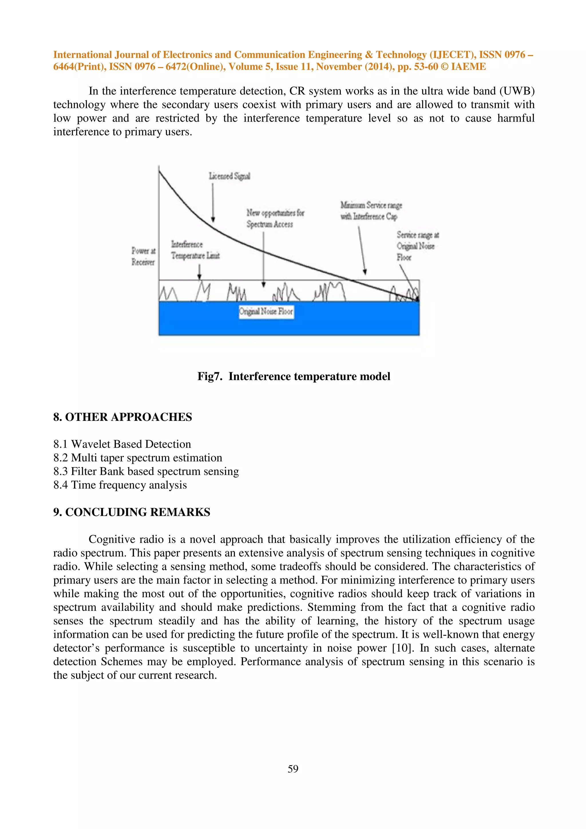 International Journal of Electronics and Communication Engineering & Technology (IJECET), ISSN 0976 –
6464(Print), ISSN 0976 – 6472(Online), Volume 5, Issue 11, November (2014), pp. 53-60 © IAEME
59
In the interference temperature detection, CR system works as in the ultra wide band (UWB)
technology where the secondary users coexist with primary users and are allowed to transmit with
low power and are restricted by the interference temperature level so as not to cause harmful
interference to primary users.
Fig7. Interference temperature model
8. OTHER APPROACHES
8.1 Wavelet Based Detection
8.2 Multi taper spectrum estimation
8.3 Filter Bank based spectrum sensing
8.4 Time frequency analysis
9. CONCLUDING REMARKS
Cognitive radio is a novel approach that basically improves the utilization efficiency of the
radio spectrum. This paper presents an extensive analysis of spectrum sensing techniques in cognitive
radio. While selecting a sensing method, some tradeoffs should be considered. The characteristics of
primary users are the main factor in selecting a method. For minimizing interference to primary users
while making the most out of the opportunities, cognitive radios should keep track of variations in
spectrum availability and should make predictions. Stemming from the fact that a cognitive radio
senses the spectrum steadily and has the ability of learning, the history of the spectrum usage
information can be used for predicting the future profile of the spectrum. It is well-known that energy
detector’s performance is susceptible to uncertainty in noise power [10]. In such cases, alternate
detection Schemes may be employed. Performance analysis of spectrum sensing in this scenario is
the subject of our current research.
 