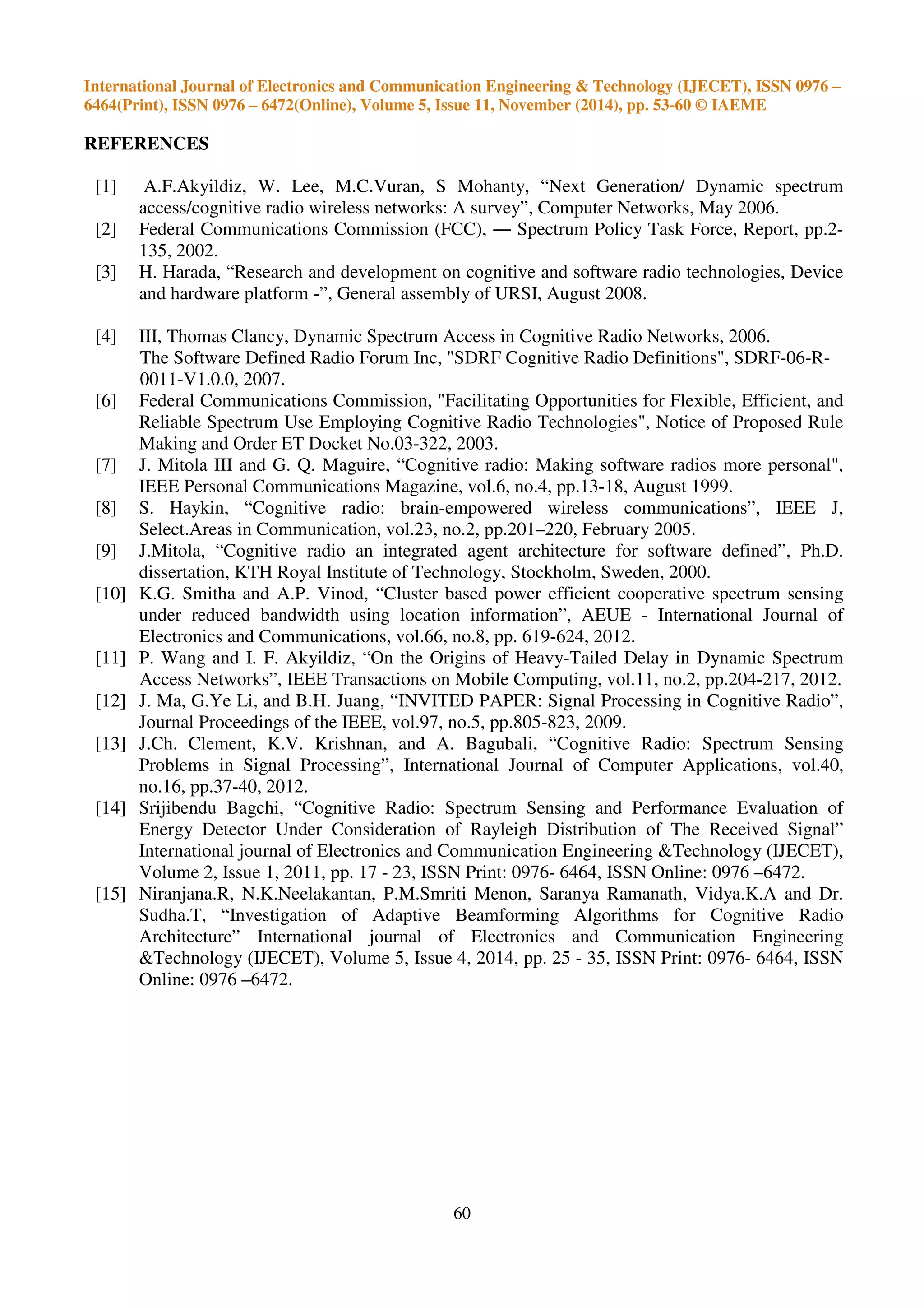 International Journal of Electronics and Communication Engineering & Technology (IJECET), ISSN 0976 –
6464(Print), ISSN 0976 – 6472(Online), Volume 5, Issue 11, November (2014), pp. 53-60 © IAEME
60
REFERENCES
[1] A.F.Akyildiz, W. Lee, M.C.Vuran, S Mohanty, “Next Generation/ Dynamic spectrum
access/cognitive radio wireless networks: A survey”, Computer Networks, May 2006.
[2] Federal Communications Commission (FCC), ― Spectrum Policy Task Force, Report, pp.2-
135, 2002.
[3] H. Harada, “Research and development on cognitive and software radio technologies, Device
and hardware platform -”, General assembly of URSI, August 2008.
[4] III, Thomas Clancy, Dynamic Spectrum Access in Cognitive Radio Networks, 2006.
The Software Defined Radio Forum Inc, "SDRF Cognitive Radio Definitions", SDRF-06-R-
0011-V1.0.0, 2007.
[6] Federal Communications Commission, "Facilitating Opportunities for Flexible, Efficient, and
Reliable Spectrum Use Employing Cognitive Radio Technologies", Notice of Proposed Rule
Making and Order ET Docket No.03-322, 2003.
[7] J. Mitola III and G. Q. Maguire, “Cognitive radio: Making software radios more personal",
IEEE Personal Communications Magazine, vol.6, no.4, pp.13-18, August 1999.
[8] S. Haykin, “Cognitive radio: brain-empowered wireless communications”, IEEE J,
Select.Areas in Communication, vol.23, no.2, pp.201–220, February 2005.
[9] J.Mitola, “Cognitive radio an integrated agent architecture for software defined”, Ph.D.
dissertation, KTH Royal Institute of Technology, Stockholm, Sweden, 2000.
[10] K.G. Smitha and A.P. Vinod, “Cluster based power efficient cooperative spectrum sensing
under reduced bandwidth using location information”, AEUE - International Journal of
Electronics and Communications, vol.66, no.8, pp. 619-624, 2012.
[11] P. Wang and I. F. Akyildiz, “On the Origins of Heavy-Tailed Delay in Dynamic Spectrum
Access Networks”, IEEE Transactions on Mobile Computing, vol.11, no.2, pp.204-217, 2012.
[12] J. Ma, G.Ye Li, and B.H. Juang, “INVITED PAPER: Signal Processing in Cognitive Radio”,
Journal Proceedings of the IEEE, vol.97, no.5, pp.805-823, 2009.
[13] J.Ch. Clement, K.V. Krishnan, and A. Bagubali, “Cognitive Radio: Spectrum Sensing
Problems in Signal Processing”, International Journal of Computer Applications, vol.40,
no.16, pp.37-40, 2012.
[14] Srijibendu Bagchi, “Cognitive Radio: Spectrum Sensing and Performance Evaluation of
Energy Detector Under Consideration of Rayleigh Distribution of The Received Signal”
International journal of Electronics and Communication Engineering &Technology (IJECET),
Volume 2, Issue 1, 2011, pp. 17 - 23, ISSN Print: 0976- 6464, ISSN Online: 0976 –6472.
[15] Niranjana.R, N.K.Neelakantan, P.M.Smriti Menon, Saranya Ramanath, Vidya.K.A and Dr.
Sudha.T, “Investigation of Adaptive Beamforming Algorithms for Cognitive Radio
Architecture” International journal of Electronics and Communication Engineering
&Technology (IJECET), Volume 5, Issue 4, 2014, pp. 25 - 35, ISSN Print: 0976- 6464, ISSN
Online: 0976 –6472.
 