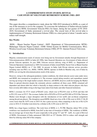 A COMPREHENSIVE STUDY ON BSNL REVIVAL CASE STUDY OF VOLUNTARY RETIREMENT SCHEME (VRS) -2019
Page 1
A COMPREHENSIVE STUDY ON BSNL REVIVAL
CASE STUDY OF VOLUNTARY RETIREMENT SCHEME (VRS) -2019
Abstract:
This paper describes a comprehensive study about the VRS-2019 introduced in BSNL as a part of
one of the measures to revive the company. To overcome the turbulences of Indian telecom market
and to survive BSNL Government Telecom PSUs for future, during the last quarter of FY 2018-
2019, Government of India announced a revival plan. The crucial item of this revival plan is
implementation of Voluntary Retirement Scheme (VRS) in a short period of about 3 months and to
reduce staff strength.
Key Words:
BSNL - Bharat Sanchar Nigam Limited ; DOT- Department of Telecommunication; MTNL-
Mahanagar Telecom Nigam Limited ; GSM- Global System for Mobile Communication; WLL-
Wireless Local Loop; Voluntary Retirement Scheme (VRS); IP TV- Internet Protocol Television.
I. Introduction:
Majority communication needs of citizens were being met by Government initially through Department of
Telecommunications (DOT) in India till 1990s, later financial liberation era, Government of India allowed
private Telecom operators. In year 2000, Telecom services delivery wing of DOT, i.e. Department of
Telecom Operations transformed as 100% Government of India owned Public Sector Unit as Bharat Sanchar
Nigam Limited (BSNL) on 1st
Oct 2000. At present, in India, both Private telecom service providers
including state run PSUs viz., BSNL / MTNL (MTNL operates in Delhi & Mumbai only, rest of India by
BSNL) are serving the telecommunications needs of the nation.
However, owing to the subsequent predatory market conditions, the whole telecom sector came under stress
and BSNL also remained no exception to it. The revenues started taking nosedive and expenditure started
moving up owing to the tough market scenario. However, still BSNL deserves credit for keeping the Market
Share in upward direction despite the extremely adverse conditions all these years. BSNL remained self
dependent and almost debt free which is basically in sharp contrast to the other telecom players who have
been severely debt ridden owing to the huge loans taken from banks and other financial institutions.
BSNL’s revenues for FY15 stood at ₹28,645 crore, which rose to ₹32,918 crore in FY16 and then fell
to ₹31,532 crore in FY17. The revenues further fell to ₹25,070 in FY18 and ₹19,308 in FY19.The Telecom
Market went through a major disruption with the introduction of low tariffs and cut-throat competition
among the private players. The disruption caused BSNL bleed out a loss of Rs 4,786 crore in 2016-17, Rs 89
crores lower than Rs 4,875 crore in 2015-16, but a great recovery when comparing to the loss of Rs 8,234
crore in 2014-15. It further went down by a whisker to Rs 4,785 crore in 2017-18.
BSNL has a huge legacy workforce. The work force of BSNL is 1, 53,786. Majority (about 70%) of this
workforce was transferred to BSNL from DoT at the time of formation of BSNL. The workforce of BSNL
has an average age of more than 55 years (especially in the group “C” and “D” staff). As a part of Revival
of BSNL, Government of India announced VRS-2019 on 23rd
October 2019 to reduce staff strength and
there by reducing salary bill of the company.
 