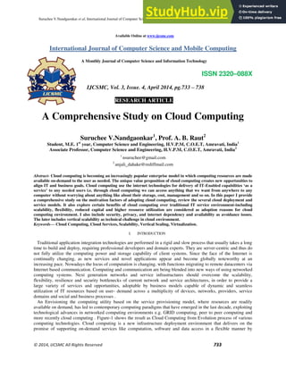 Suruchee V.Nandgaonkar et al, International Journal of Computer Science and Mobile Computing, Vol.3 Issue.4, April- 2014, pg. 733-738
© 2014, IJCSMC All Rights Reserved 733
Available Online at www.ijcsmc.com
International Journal of Computer Science and Mobile Computing
A Monthly Journal of Computer Science and Information Technology
ISSN 2320–088X
IJCSMC, Vol. 3, Issue. 4, April 2014, pg.733 – 738
RESEARCH ARTICLE
A Comprehensive Study on Cloud Computing
Suruchee V.Nandgaonkar1
, Prof. A. B. Raut2
Student, M.E. 1st
year, Computer Science and Engineering, H.V.P.M, C.O.E.T, Amravati, India1
Associate Professor, Computer Science and Engineering, H.V.P.M, C.O.E.T, Amravati, India2
1
nsuruchee@gmail.com
2
anjali_dahake@rediffmail.com
Abstract- Cloud computing is becoming an increasingly popular enterprise model in which computing resources are made
available on-demand to the user as needed. The unique value proposition of cloud computing creates new opportunities to
align IT and business goals. Cloud computing use the internet technologies for delivery of IT-Enabled capabilities ‘as a
service’ to any needed users i.e. through cloud computing we can access anything that we want from anywhere to any
computer without worrying about anything like about their storage, cost, management and so on. In this paper I provide
a comprehensive study on the motivation factors of adopting cloud computing, review the several cloud deployment and
service models. It also explore certain benefits of cloud computing over traditional IT service environment-including
scalability, flexibility, reduced capital and higher resource utilization are considered as adoption reasons for cloud
computing environment. I also include security, privacy, and internet dependency and availability as avoidance issues.
The later includes vertical scalability as technical challenge in cloud environment.
Keywords— Cloud Computing, Cloud Services, Scalability, Vertical Scaling, Virtualization.
I. INTRODUCTION
Traditional application integration technologies are performed in a rigid and slow process that usually takes a long
time to build and deploy, requiring professional developers and domain experts. They are server-centric and thus do
not fully utilize the computing power and storage capability of client systems. Since the face of the Internet is
continually changing, as new services and novel applications appear and become globally noteworthy at an
increasing pace. Nowadays the locus of computation is changing, with functions migrating to remote datacenters via
Internet based communication. Computing and communication are being blended into new ways of using networked
computing systems. Next generation networks and service infrastructures should overcome the scalability,
flexibility, resilience and security bottlenecks of current network and service architectures, in order to provide a
large variety of services and opportunities, adoptable by business models capable of dynamic and seamless
utilization of IT resources based on user- demand across a multiplicity of devices, networks, providers, service
domains and social and business processes .
An Envisioning the computing utility based on the service provisioning model, where resources are readily
available on demand, has led to contemporary computing paradigms that have emerged in the last decade, exploiting
technological advances in networked computing environments e.g. GRID computing, peer to peer computing and
more recently cloud computing . Figure-1 shows the result as Cloud Computing from Evolution process of various
computing technologies. Cloud computing is a new infrastructure deployment environment that delivers on the
promise of supporting on-demand services like computation, software and data access in a flexible manner by
 