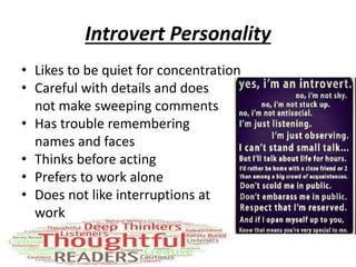 Introvert Personality
• Likes to be quiet for concentration
• Careful with details and does
not make sweeping comments
• Has trouble remembering
names and faces
• Thinks before acting
• Prefers to work alone
• Does not like interruptions at
work
 