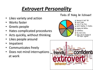Extrovert Personality
• Likes variety and action
• Works faster
• Greets people
• Hates complicated procedures
• Acts quickly, without thinking
• Likes people around
• Impatient
• Communicates freely
• Does not mind interruptions
at work
 