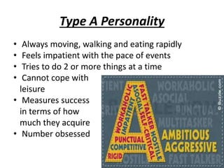 Type A Personality
• Always moving, walking and eating rapidly
• Feels impatient with the pace of events
• Tries to do 2 or more things at a time
• Cannot cope with
leisure
• Measures success
in terms of how
much they acquire
• Number obsessed
 