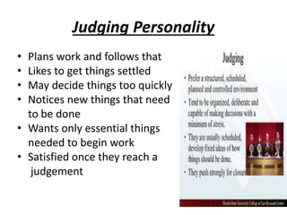 Judging Personality
• Plans work and follows that
• Likes to get things settled
• May decide things too quickly
• Notices new things that need
to be done
• Wants only essential things
needed to begin work
• Satisfied once they reach a
judgement
 