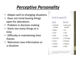 Perceptive Personality
• Adapts well to changing situations
• Does not mind leaving things
open for alterations
• Problem in decision making
• Starts too many things at a
time
• Difficulty in maintaining time
frames
• Welcomes new information or
a situation
 