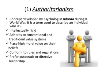 (1) Authoritarianism
• Concept developed by psychologist Adorno during II
World War. It is a term used to describe an individual
who is:-
 Intellectually rigid
 Adheres to conventional and
traditional value systems
 Place high moral value on their
beliefs
 Conform to rules and regulations
 Prefer autocratic or directive
leadership
 