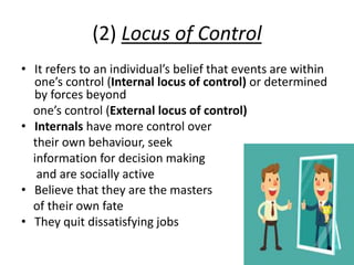 (2) Locus of Control
• It refers to an individual’s belief that events are within
one’s control (Internal locus of control) or determined
by forces beyond
one’s control (External locus of control)
• Internals have more control over
their own behaviour, seek
information for decision making
and are socially active
• Believe that they are the masters
of their own fate
• They quit dissatisfying jobs
 
