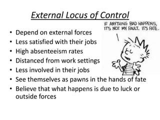 External Locus of Control
• Depend on external forces
• Less satisfied with their jobs
• High absenteeism rates
• Distanced from work settings
• Less involved in their jobs
• See themselves as pawns in the hands of fate
• Believe that what happens is due to luck or
outside forces
 