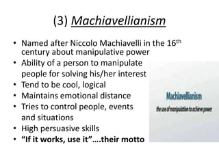 (3) Machiavellianism
• Named after Niccolo Machiavelli in the 16th
century about manipulative power
• Ability of a person to manipulate
people for solving his/her interest
• Tend to be cool, logical
• Maintains emotional distance
• Tries to control people, events
and situations
• High persuasive skills
• “If it works, use it”….their motto
 