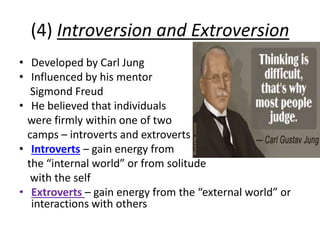 (4) Introversion and Extroversion
• Developed by Carl Jung
• Influenced by his mentor
Sigmond Freud
• He believed that individuals
were firmly within one of two
camps – introverts and extroverts
• Introverts – gain energy from
the “internal world” or from solitude
with the self
• Extroverts – gain energy from the “external world” or
interactions with others
 