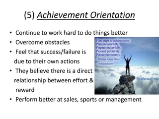 (5) Achievement Orientation
• Continue to work hard to do things better
• Overcome obstacles
• Feel that success/failure is
due to their own actions
• They believe there is a direct
relationship between effort &
reward
• Perform better at sales, sports or management
 