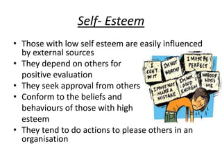 Self- Esteem
• Those with low self esteem are easily influenced
by external sources
• They depend on others for
positive evaluation
• They seek approval from others
• Conform to the beliefs and
behaviours of those with high
esteem
• They tend to do actions to please others in an
organisation
 