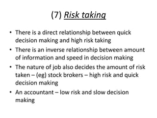 (7) Risk taking
• There is a direct relationship between quick
decision making and high risk taking
• There is an inverse relationship between amount
of information and speed in decision making
• The nature of job also decides the amount of risk
taken – (eg) stock brokers – high risk and quick
decision making
• An accountant – low risk and slow decision
making
 