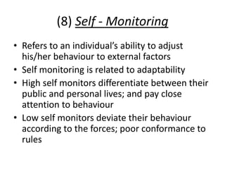 (8) Self - Monitoring
• Refers to an individual’s ability to adjust
his/her behaviour to external factors
• Self monitoring is related to adaptability
• High self monitors differentiate between their
public and personal lives; and pay close
attention to behaviour
• Low self monitors deviate their behaviour
according to the forces; poor conformance to
rules
 