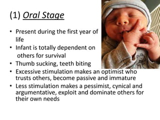 (1) Oral Stage
• Present during the first year of
life
• Infant is totally dependent on
others for survival
• Thumb sucking, teeth biting
• Excessive stimulation makes an optimist who
trusts others, become passive and immature
• Less stimulation makes a pessimist, cynical and
argumentative, exploit and dominate others for
their own needs
 