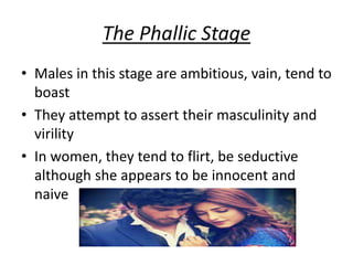 The Phallic Stage
• Males in this stage are ambitious, vain, tend to
boast
• They attempt to assert their masculinity and
virility
• In women, they tend to flirt, be seductive
although she appears to be innocent and
naive
 