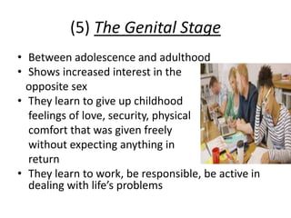 (5) The Genital Stage
• Between adolescence and adulthood
• Shows increased interest in the
opposite sex
• They learn to give up childhood
feelings of love, security, physical
comfort that was given freely
without expecting anything in
return
• They learn to work, be responsible, be active in
dealing with life’s problems
 