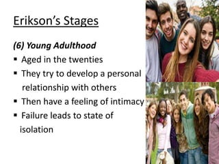 Erikson’s Stages
(6) Young Adulthood
 Aged in the twenties
 They try to develop a personal
relationship with others
 Then have a feeling of intimacy
 Failure leads to state of
isolation
 