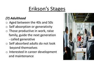 Erikson’s Stages
(7) Adulthood
o Aged between the 40s and 50s
o Self absorption or generativity
o Those productive in work, raise
family, guide the next generation
- called generative
o Self absorbed adults do not look
beyond themselves
o Interested in career development
and maintenance
 