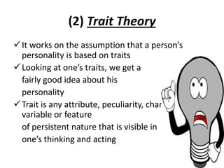 (2) Trait Theory
It works on the assumption that a person’s
personality is based on traits
Looking at one’s traits, we get a
fairly good idea about his
personality
Trait is any attribute, peculiarity, characteristic,
variable or feature
of persistent nature that is visible in
one’s thinking and acting
 