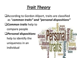 Trait Theory
According to Gordon Allport, traits are classified
as “common traits” and “personal dispositions”
Common traits help to
compare people
Personal dispositions
help to identify the
uniqueness in an
individual
 