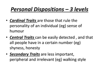 Personal Dispositions – 3 levels
• Cardinal Traits are those that rule the
personality of an individual (eg) sense of
humour
• Central Traits can be easily detected , and that
all people have in a certain number (eg)
shyness, honesty
• Secondary Traits are less important,
peripheral and irrelevant (eg) walking style
 