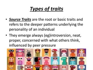 Types of traits
• Source Traits are the root or basic traits and
refers to the deeper patterns underlying the
personality of an individual
• They emerge always (eg)introversion, neat,
proper, concerned with what others think,
influenced by peer pressure
 