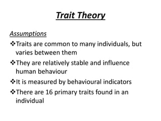 Trait Theory
Assumptions
Traits are common to many individuals, but
varies between them
They are relatively stable and influence
human behaviour
It is measured by behavioural indicators
There are 16 primary traits found in an
individual
 