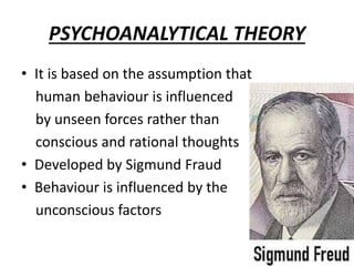 PSYCHOANALYTICAL THEORY
• It is based on the assumption that
human behaviour is influenced
by unseen forces rather than
conscious and rational thoughts
• Developed by Sigmund Fraud
• Behaviour is influenced by the
unconscious factors
 