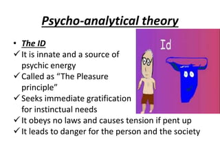 Psycho-analytical theory
• The ID
It is innate and a source of
psychic energy
Called as “The Pleasure
principle”
Seeks immediate gratification
for instinctual needs
It obeys no laws and causes tension if pent up
It leads to danger for the person and the society
 