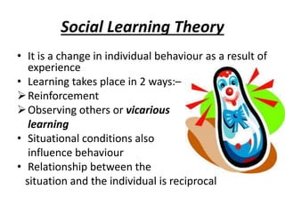 Social Learning Theory
• It is a change in individual behaviour as a result of
experience
• Learning takes place in 2 ways:–
Reinforcement
Observing others or vicarious
learning
• Situational conditions also
influence behaviour
• Relationship between the
situation and the individual is reciprocal
 