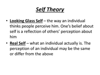 Self Theory
• Looking Glass Self – the way an individual
thinks people perceive him. One’s belief about
self is a reflection of others’ perception about
him
• Real Self – what an individual actually is. The
perception of an individual may be the same
or differ from the above
 