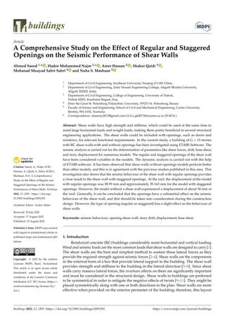 Citation: Saeed, A.; Najm, H.M.;
Hassan, A.; Qaidi, S.; Sabri, M.M.S.;
Mashaan, N.S. A Comprehensive
Study on the Effect of Regular and
Staggered Openings on the Seismic
Performance of Shear Walls. Buildings
2022, 12, 1293. https://doi.org/
10.3390/buildings12091293
Academic Editor: Arslan Akbar
Received: 20 July 2022
Accepted: 17 August 2022
Published: 23 August 2022
Publisher’s Note: MDPI stays neutral
with regard to jurisdictional claims in
published maps and institutional affil-
iations.
Copyright: © 2022 by the authors.
Licensee MDPI, Basel, Switzerland.
This article is an open access article
distributed under the terms and
conditions of the Creative Commons
Attribution (CC BY) license (https://
creativecommons.org/licenses/by/
4.0/).
buildings
Article
A Comprehensive Study on the Effect of Regular and Staggered
Openings on the Seismic Performance of Shear Walls
Ahmed Saeed 1,* , Hadee Mohammed Najm 2,* , Amer Hassan 2 , Shaker Qaidi 3 ,
Mohanad Muayad Sabri Sabri 4 and Nuha S. Mashaan 5
1 Department of Civil Engineering, Southeast University, Nanjing 211189, China
2 Department of Civil Engineering, Zakir Husain Engineering College, Aligarh Muslim University,
Aligarh 202002, India
3 Department of Civil Engineering, College of Engineering, University of Duhok,
Duhok 42001, Kurdistan Region, Iraq
4 Peter the Great St. Petersburg Polytechnic University, 195251 St. Petersburg, Russia
5 Faculty of Science and Engineering, School of Civil and Mechanical Engineering, Curtin University,
Bentley, WA 6102, Australia
* Correspondence: alanessy2015@gmail.com (A.S.); gk4071@myamu.ac.in (H.M.N.)
Abstract: Shear walls have high strength and stiffness, which could be used at the same time to
resist large horizontal loads and weight loads, making them pretty beneficial in several structural
engineering applications. The shear walls could be included with openings, such as doors and
windows, for relevant functional requirements. In the current study, a building of G + 13 stories
with RC shear walls with and without openings has been investigated using ETABS Software. The
seismic analysis is carried out for the determination of parameters like shear forces, drift, base shear,
and story displacement for numerous models. The regular and staggered openings of the shear wall
have been considered variables in the models. The dynamic analysis is carried out with the help
of ETABS software. It has been observed that shear walls without openings models perform better
than other models, and this is in agreement with the previous studies published in this area. This
investigation also shows that the seismic behaviour of the shear wall with regular openings provides
a close result to the shear wall with staggered openings. At the roof, the displacement of the model
with regular openings was 38.99 mm and approximately 39.163 mm for the model with staggered
openings. However, the model without a shear wall experienced a displacement of about 56 mm at
the roof. Generally, it can be concluded that the openings have a substantial effect on the seismic
behaviour of the shear wall, and that should be taken into consideration during the construction
design. However, the type of opening (regular or staggered) has a slight effect on the behaviour of
shear walls.
Keywords: seismic behaviour; opening shear wall; story drift; displacement; base shear
1. Introduction
Reinforced concrete (RC) buildings considerably resist horizontal and vertical loading.
Wind and seismic loads are the most common loads that shear walls are designed to carry [1].
The shear walls are the best and simplest method to sustain these lateral forces as they
provide the required strength against seismic forces [2–4]. Shear walls are the components
in the external form of a box that provide lateral support to the building. The shear wall
provides strength and stiffness to the building in the lateral direction [5–8]. Since shear
walls carry massive lateral forces, the overturn effects on them are significantly important
and must be considered in the structural design. Shear walls in buildings are preferred
to be symmetrical in order to mitigate the negative effects of twists [9–11]. They might be
placed symmetrically along with one or both directions in the plan. Shear walls are more
effective when provided on the exterior perimeter of the building; therefore, this layout
Buildings 2022, 12, 1293. https://doi.org/10.3390/buildings12091293 https://www.mdpi.com/journal/buildings
 