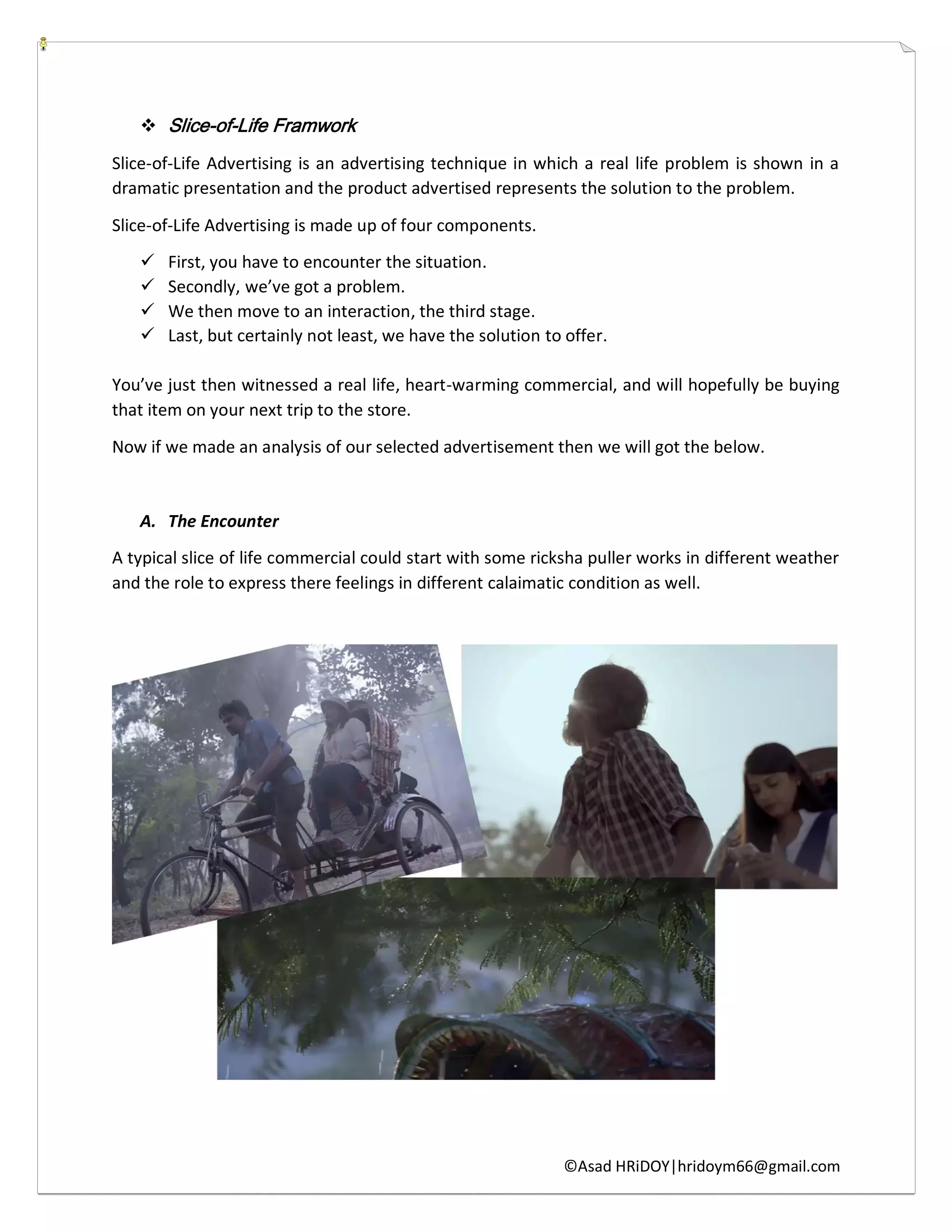 ©Asad HRiDOY|hridoym66@gmail.com
 Slice-of-Life Framwork
Slice-of-Life Advertising is an advertising technique in which a real life problem is shown in a
dramatic presentation and the product advertised represents the solution to the problem.
Slice-of-Life Advertising is made up of four components.
 First, you have to encounter the situation.
 Secondly, we’ve got a problem.
 We then move to an interaction, the third stage.
 Last, but certainly not least, we have the solution to offer.
You’ve just then witnessed a real life, heart-warming commercial, and will hopefully be buying
that item on your next trip to the store.
Now if we made an analysis of our selected advertisement then we will got the below.
A. The Encounter
A typical slice of life commercial could start with some ricksha puller works in different weather
and the role to express there feelings in different calaimatic condition as well.
 