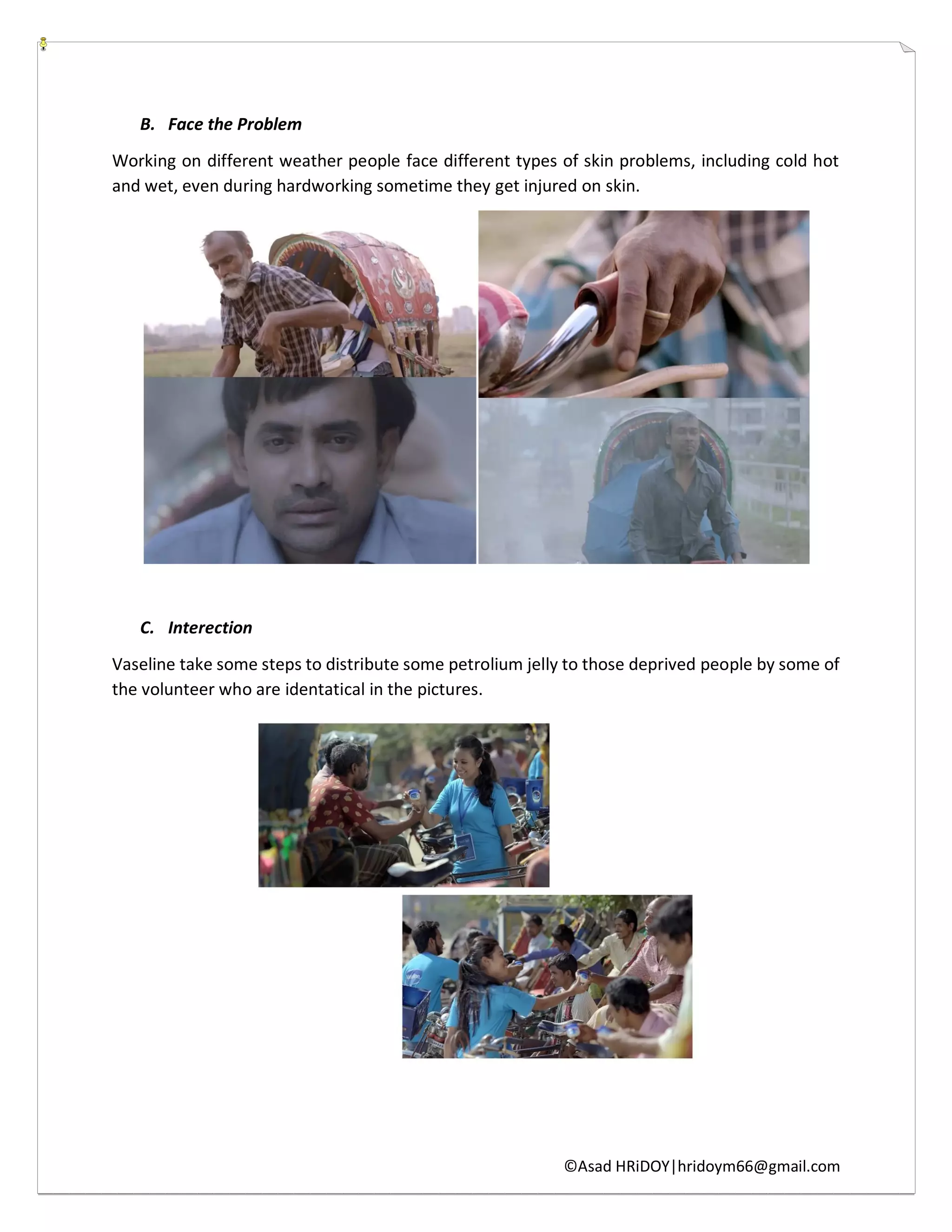 ©Asad HRiDOY|hridoym66@gmail.com
B. Face the Problem
Working on different weather people face different types of skin problems, including cold hot
and wet, even during hardworking sometime they get injured on skin.
C. Interection
Vaseline take some steps to distribute some petrolium jelly to those deprived people by some of
the volunteer who are identatical in the pictures.
 