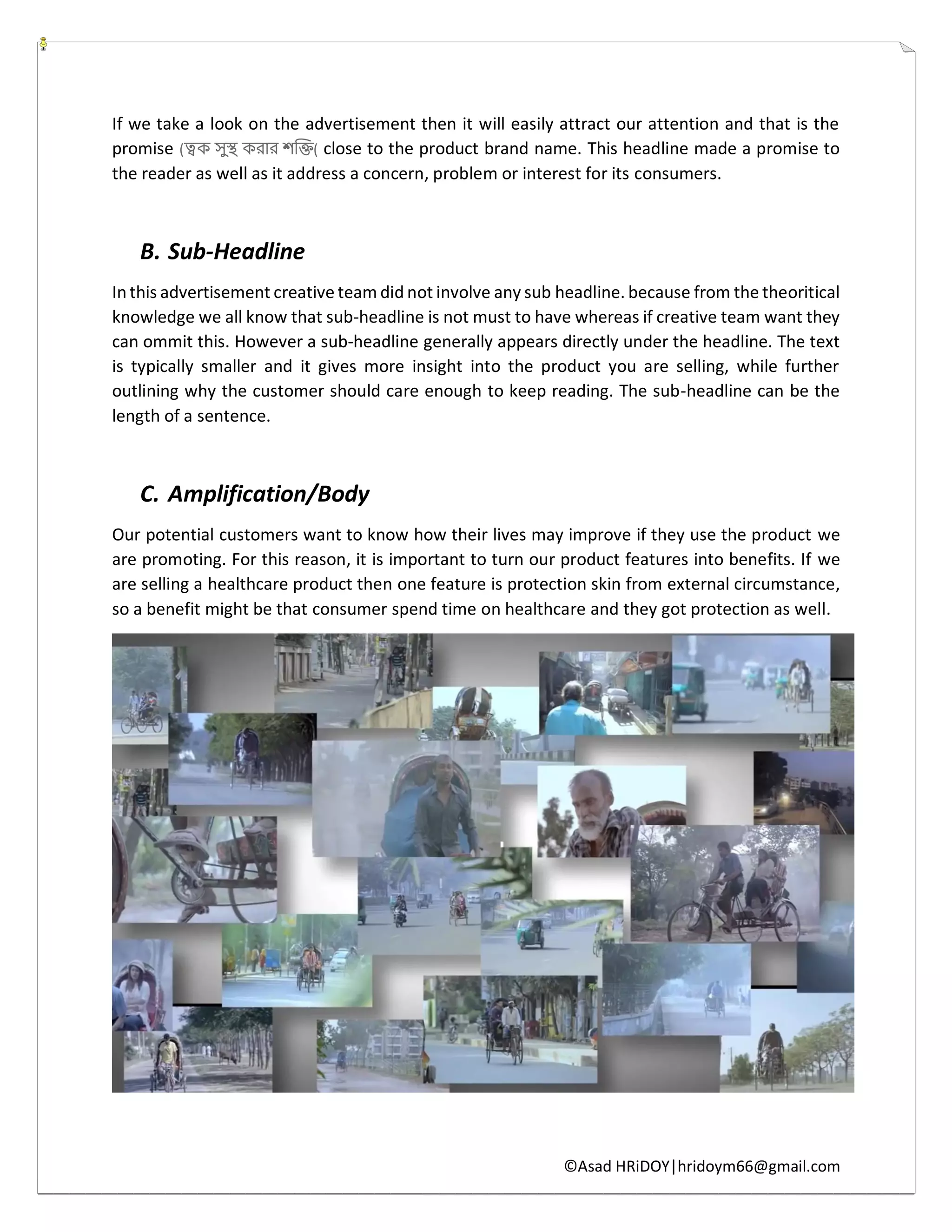 ©Asad HRiDOY|hridoym66@gmail.com
If we take a look on the advertisement then it will easily attract our attention and that is the
promise (ত্বক সুস্থ করার শক্তি( close to the product brand name. This headline made a promise to
the reader as well as it address a concern, problem or interest for its consumers.
B. Sub-Headline
In this advertisement creative team did not involve any sub headline. because from the theoritical
knowledge we all know that sub-headline is not must to have whereas if creative team want they
can ommit this. However a sub-headline generally appears directly under the headline. The text
is typically smaller and it gives more insight into the product you are selling, while further
outlining why the customer should care enough to keep reading. The sub-headline can be the
length of a sentence.
C. Amplification/Body
Our potential customers want to know how their lives may improve if they use the product we
are promoting. For this reason, it is important to turn our product features into benefits. If we
are selling a healthcare product then one feature is protection skin from external circumstance,
so a benefit might be that consumer spend time on healthcare and they got protection as well.
 