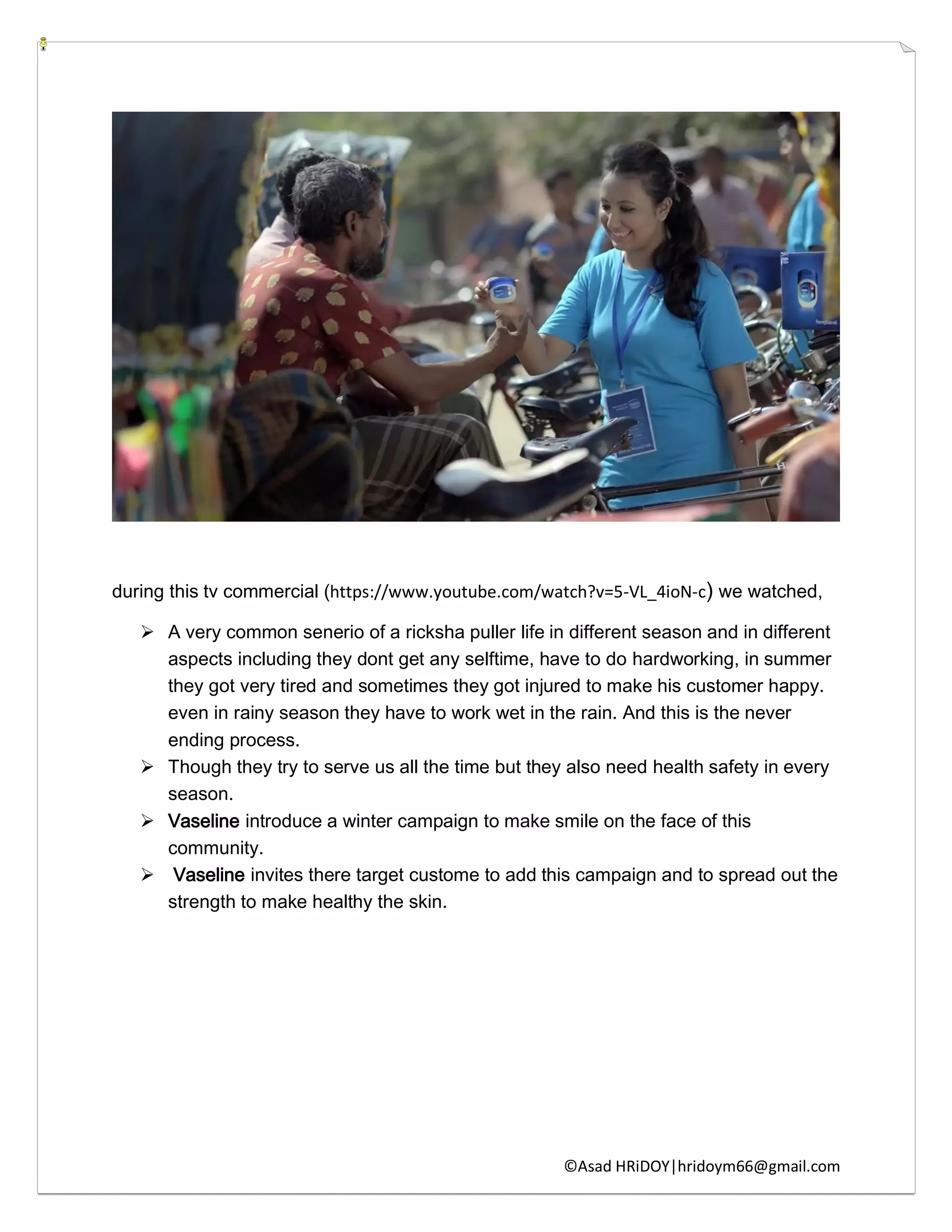 ©Asad HRiDOY|hridoym66@gmail.com
during this tv commercial (https://www.youtube.com/watch?v=5-VL_4ioN-c) we watched,
 A very common senerio of a ricksha puller life in different season and in different
aspects including they dont get any selftime, have to do hardworking, in summer
they got very tired and sometimes they got injured to make his customer happy.
even in rainy season they have to work wet in the rain. And this is the never
ending process.
 Though they try to serve us all the time but they also need health safety in every
season.
 Vaseline introduce a winter campaign to make smile on the face of this
community.
 Vaseline invites there target custome to add this campaign and to spread out the
strength to make healthy the skin.
 