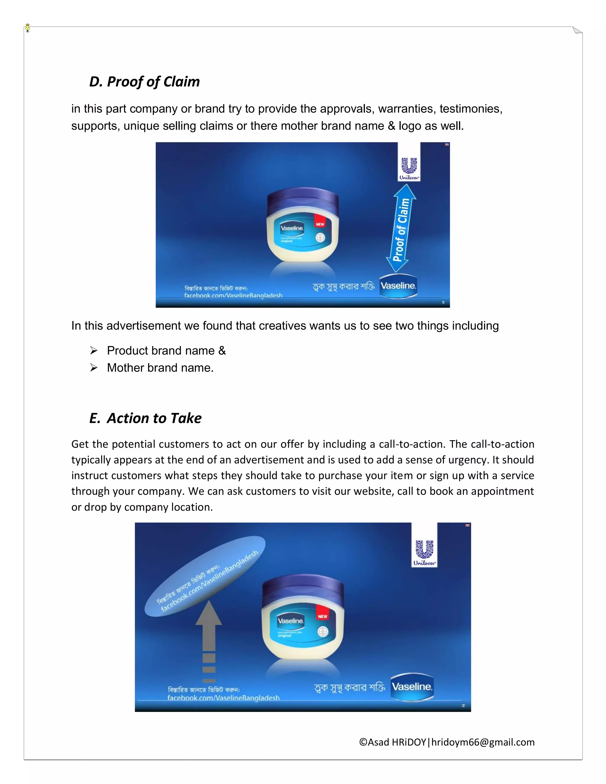 ©Asad HRiDOY|hridoym66@gmail.com
D. Proof of Claim
in this part company or brand try to provide the approvals, warranties, testimonies,
supports, unique selling claims or there mother brand name & logo as well.
In this advertisement we found that creatives wants us to see two things including
 Product brand name &
 Mother brand name.
E. Action to Take
Get the potential customers to act on our offer by including a call-to-action. The call-to-action
typically appears at the end of an advertisement and is used to add a sense of urgency. It should
instruct customers what steps they should take to purchase your item or sign up with a service
through your company. We can ask customers to visit our website, call to book an appointment
or drop by company location.
 