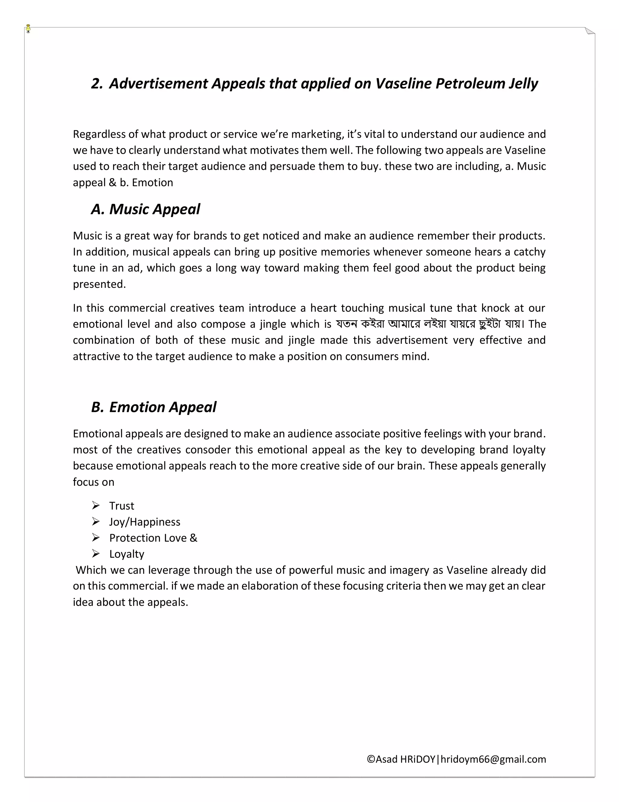 ©Asad HRiDOY|hridoym66@gmail.com
2. Advertisement Appeals that applied on Vaseline Petroleum Jelly
Regardless of what product or service we’re marketing, it’s vital to understand our audience and
we have to clearly understand what motivates them well. The following two appeals are Vaseline
used to reach their target audience and persuade them to buy. these two are including, a. Music
appeal & b. Emotion
A. Music Appeal
Music is a great way for brands to get noticed and make an audience remember their products.
In addition, musical appeals can bring up positive memories whenever someone hears a catchy
tune in an ad, which goes a long way toward making them feel good about the product being
presented.
In this commercial creatives team introduce a heart touching musical tune that knock at our
emotional level and also compose a jingle which is যতন কইরা আমারর লইয়া যায়রর ছু ইটা যায়। The
combination of both of these music and jingle made this advertisement very effective and
attractive to the target audience to make a position on consumers mind.
B. Emotion Appeal
Emotional appeals are designed to make an audience associate positive feelings with your brand.
most of the creatives consoder this emotional appeal as the key to developing brand loyalty
because emotional appeals reach to the more creative side of our brain. These appeals generally
focus on
 Trust
 Joy/Happiness
 Protection Love &
 Loyalty
Which we can leverage through the use of powerful music and imagery as Vaseline already did
on this commercial. if we made an elaboration of these focusing criteria then we may get an clear
idea about the appeals.
 