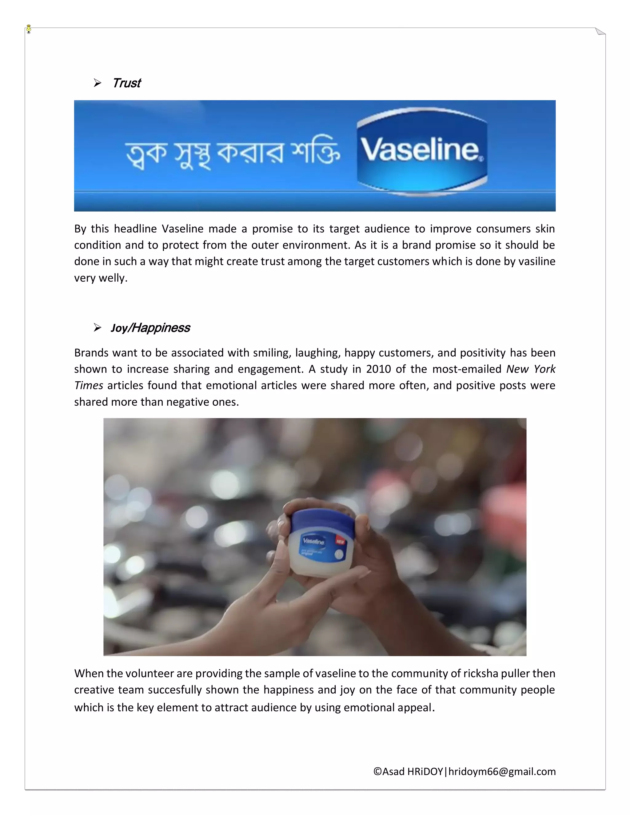 ©Asad HRiDOY|hridoym66@gmail.com
 Trust
By this headline Vaseline made a promise to its target audience to improve consumers skin
condition and to protect from the outer environment. As it is a brand promise so it should be
done in such a way that might create trust among the target customers which is done by vasiline
very welly.
 Joy/Happiness
Brands want to be associated with smiling, laughing, happy customers, and positivity has been
shown to increase sharing and engagement. A study in 2010 of the most-emailed New York
Times articles found that emotional articles were shared more often, and positive posts were
shared more than negative ones.
When the volunteer are providing the sample of vaseline to the community of ricksha puller then
creative team succesfully shown the happiness and joy on the face of that community people
which is the key element to attract audience by using emotional appeal.
 