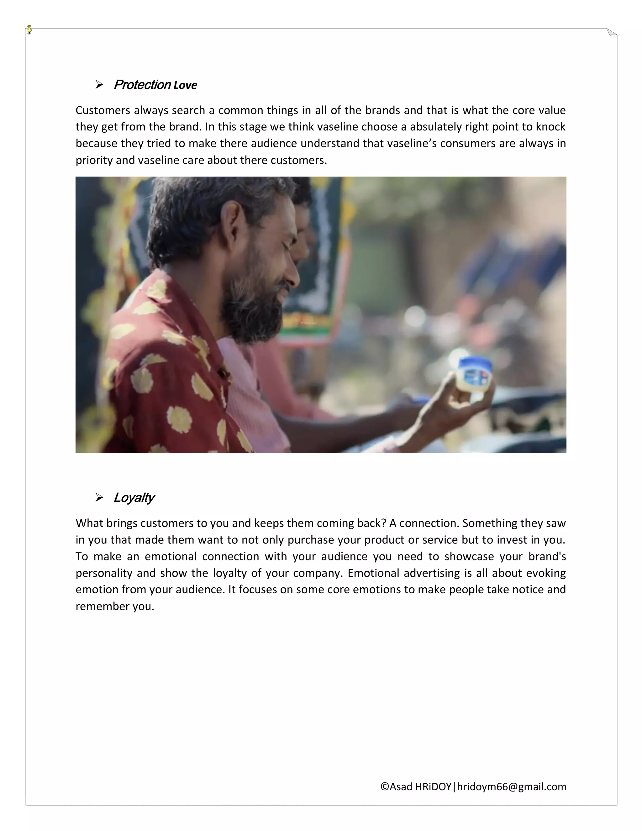 ©Asad HRiDOY|hridoym66@gmail.com
 Protection Love
Customers always search a common things in all of the brands and that is what the core value
they get from the brand. In this stage we think vaseline choose a absulately right point to knock
because they tried to make there audience understand that vaseline’s consumers are always in
priority and vaseline care about there customers.
 Loyalty
What brings customers to you and keeps them coming back? A connection. Something they saw
in you that made them want to not only purchase your product or service but to invest in you.
To make an emotional connection with your audience you need to showcase your brand's
personality and show the loyalty of your company. Emotional advertising is all about evoking
emotion from your audience. It focuses on some core emotions to make people take notice and
remember you.
 