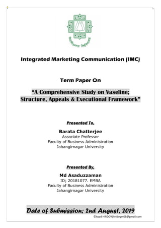 ©Asad HRiDOY|hridoym66@gmail.com
Integrated Marketing Communication (IMC)
Term Paper On
“A Comprehensive Study on Vaseline;
Structure, Appeals & Executional Framework”
Presented To,
Barata Chatterjee
Associate Professor
Faculty of Business Administration
Jahangirnagar University
Presented By,
Md Asaduzzaman
ID; 20181077. EMBA
Faculty of Business Administration
Jahangirnagar University
Date of Submission; 2nd August, 2019
 