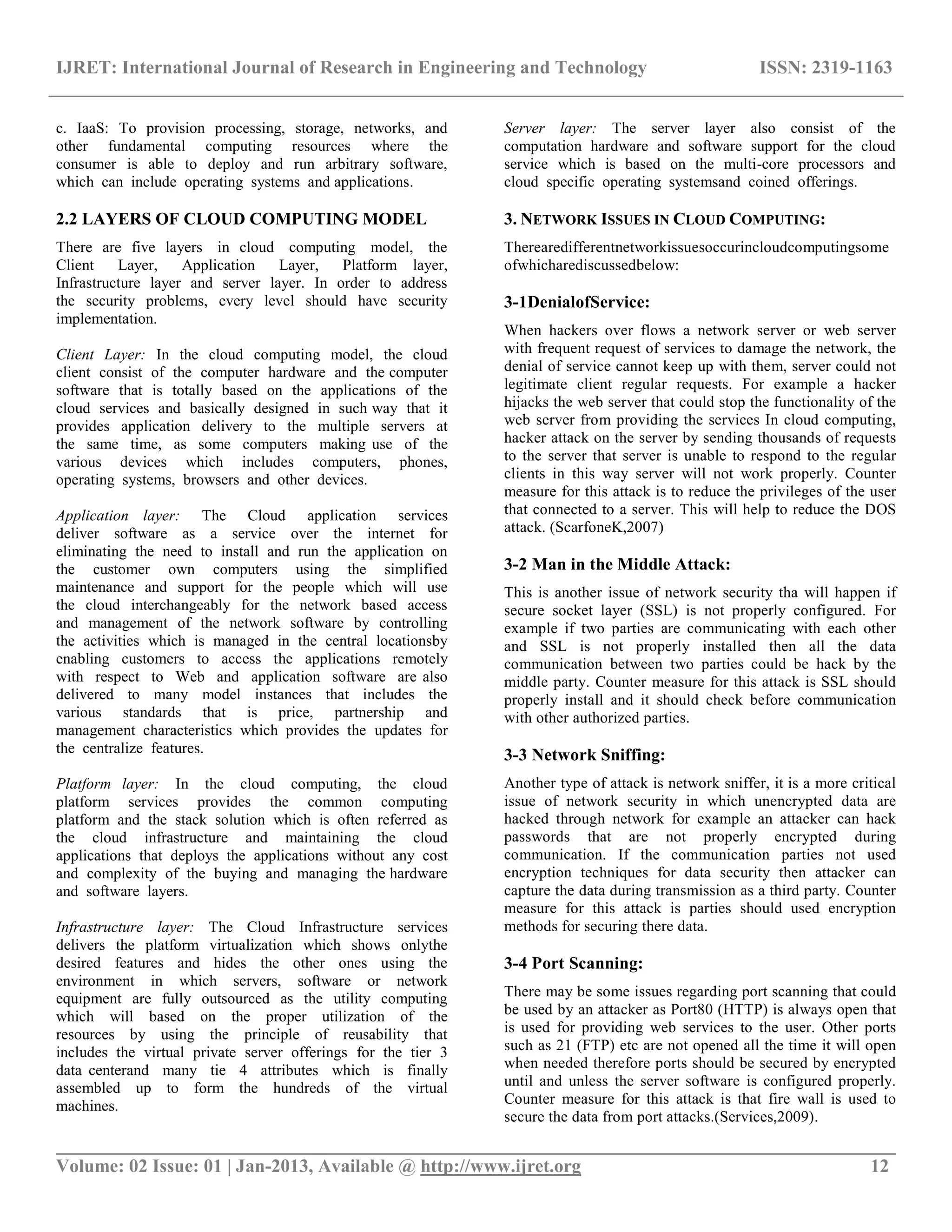 IJRET: International Journal of Research in Engineering and Technology ISSN: 2319-1163
__________________________________________________________________________________________
Volume: 02 Issue: 01 | Jan-2013, Available @ http://www.ijret.org 12
c. IaaS: To provision processing, storage, networks, and
other fundamental computing resources where the
consumer is able to deploy and run arbitrary software,
which can include operating systems and applications.
2.2 LAYERS OF CLOUD COMPUTING MODEL
There are five layers in cloud computing model, the
Client Layer, Application Layer, Platform layer,
Infrastructure layer and server layer. In order to address
the security problems, every level should have security
implementation.
Client Layer: In the cloud computing model, the cloud
client consist of the computer hardware and the computer
software that is totally based on the applications of the
cloud services and basically designed in such way that it
provides application delivery to the multiple servers at
the same time, as some computers making use of the
various devices which includes computers, phones,
operating systems, browsers and other devices.
Application layer: The Cloud application services
deliver software as a service over the internet for
eliminating the need to install and run the application on
the customer own computers using the simplified
maintenance and support for the people which will use
the cloud interchangeably for the network based access
and management of the network software by controlling
the activities which is managed in the central locationsby
enabling customers to access the applications remotely
with respect to Web and application software are also
delivered to many model instances that includes the
various standards that is price, partnership and
management characteristics which provides the updates for
the centralize features.
Platform layer: In the cloud computing, the cloud
platform services provides the common computing
platform and the stack solution which is often referred as
the cloud infrastructure and maintaining the cloud
applications that deploys the applications without any cost
and complexity of the buying and managing the hardware
and software layers.
Infrastructure layer: The Cloud Infrastructure services
delivers the platform virtualization which shows onlythe
desired features and hides the other ones using the
environment in which servers, software or network
equipment are fully outsourced as the utility computing
which will based on the proper utilization of the
resources by using the principle of reusability that
includes the virtual private server offerings for the tier 3
data centerand many tie 4 attributes which is finally
assembled up to form the hundreds of the virtual
machines.
Server layer: The server layer also consist of the
computation hardware and software support for the cloud
service which is based on the multi-core processors and
cloud specific operating systemsand coined offerings.
3. NETWORK ISSUES IN CLOUD COMPUTING:
Therearedifferentnetworkissuesoccurincloudcomputingsome
ofwhicharediscussedbelow:
3-1DenialofService:
When hackers over flows a network server or web server
with frequent request of services to damage the network, the
denial of service cannot keep up with them, server could not
legitimate client regular requests. For example a hacker
hijacks the web server that could stop the functionality of the
web server from providing the services In cloud computing,
hacker attack on the server by sending thousands of requests
to the server that server is unable to respond to the regular
clients in this way server will not work properly. Counter
measure for this attack is to reduce the privileges of the user
that connected to a server. This will help to reduce the DOS
attack. (ScarfoneK,2007)
3-2 Man in the Middle Attack:
This is another issue of network security tha will happen if
secure socket layer (SSL) is not properly configured. For
example if two parties are communicating with each other
and SSL is not properly installed then all the data
communication between two parties could be hack by the
middle party. Counter measure for this attack is SSL should
properly install and it should check before communication
with other authorized parties.
3-3 Network Sniffing:
Another type of attack is network sniffer, it is a more critical
issue of network security in which unencrypted data are
hacked through network for example an attacker can hack
passwords that are not properly encrypted during
communication. If the communication parties not used
encryption techniques for data security then attacker can
capture the data during transmission as a third party. Counter
measure for this attack is parties should used encryption
methods for securing there data.
3-4 Port Scanning:
There may be some issues regarding port scanning that could
be used by an attacker as Port80 (HTTP) is always open that
is used for providing web services to the user. Other ports
such as 21 (FTP) etc are not opened all the time it will open
when needed therefore ports should be secured by encrypted
until and unless the server software is configured properly.
Counter measure for this attack is that fire wall is used to
secure the data from port attacks.(Services,2009).
 