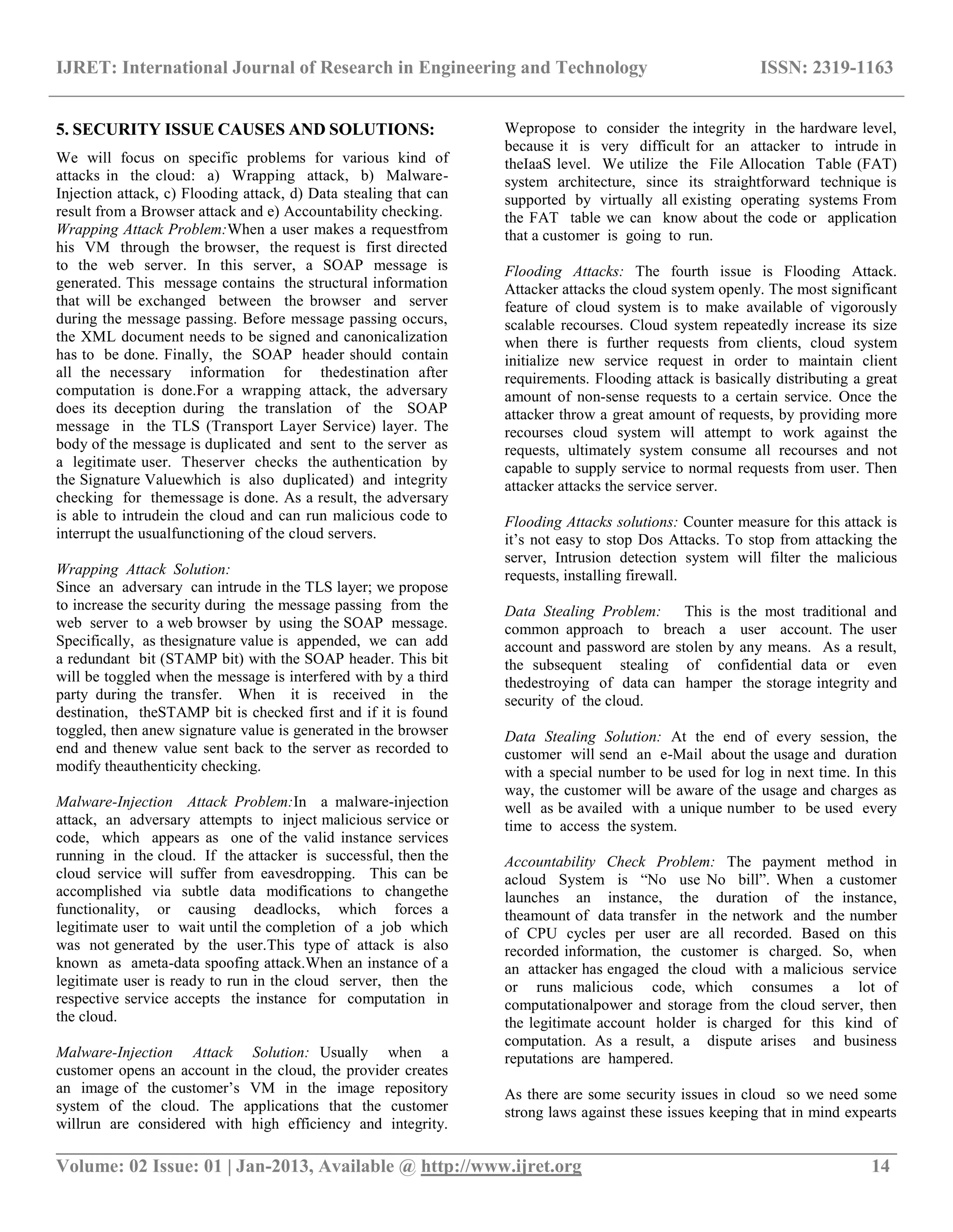 IJRET: International Journal of Research in Engineering and Technology ISSN: 2319-1163
__________________________________________________________________________________________
Volume: 02 Issue: 01 | Jan-2013, Available @ http://www.ijret.org 14
5. SECURITY ISSUE CAUSES AND SOLUTIONS:
We will focus on specific problems for various kind of
attacks in the cloud: a) Wrapping attack, b) Malware-
Injection attack, c) Flooding attack, d) Data stealing that can
result from a Browser attack and e) Accountability checking.
Wrapping Attack Problem:When a user makes a requestfrom
his VM through the browser, the request is first directed
to the web server. In this server, a SOAP message is
generated. This message contains the structural information
that will be exchanged between the browser and server
during the message passing. Before message passing occurs,
the XML document needs to be signed and canonicalization
has to be done. Finally, the SOAP header should contain
all the necessary information for thedestination after
computation is done.For a wrapping attack, the adversary
does its deception during the translation of the SOAP
message in the TLS (Transport Layer Service) layer. The
body of the message is duplicated and sent to the server as
a legitimate user. Theserver checks the authentication by
the Signature Valuewhich is also duplicated) and integrity
checking for themessage is done. As a result, the adversary
is able to intrudein the cloud and can run malicious code to
interrupt the usualfunctioning of the cloud servers.
Wrapping Attack Solution:
Since an adversary can intrude in the TLS layer; we propose
to increase the security during the message passing from the
web server to a web browser by using the SOAP message.
Specifically, as thesignature value is appended, we can add
a redundant bit (STAMP bit) with the SOAP header. This bit
will be toggled when the message is interfered with by a third
party during the transfer. When it is received in the
destination, theSTAMP bit is checked first and if it is found
toggled, then anew signature value is generated in the browser
end and thenew value sent back to the server as recorded to
modify theauthenticity checking.
Malware-Injection Attack Problem:In a malware-injection
attack, an adversary attempts to inject malicious service or
code, which appears as one of the valid instance services
running in the cloud. If the attacker is successful, then the
cloud service will suffer from eavesdropping. This can be
accomplished via subtle data modifications to changethe
functionality, or causing deadlocks, which forces a
legitimate user to wait until the completion of a job which
was not generated by the user.This type of attack is also
known as ameta-data spoofing attack.When an instance of a
legitimate user is ready to run in the cloud server, then the
respective service accepts the instance for computation in
the cloud.
Malware-Injection Attack Solution: Usually when a
customer opens an account in the cloud, the provider creates
an image of the customer‟s VM in the image repository
system of the cloud. The applications that the customer
willrun are considered with high efficiency and integrity.
Wepropose to consider the integrity in the hardware level,
because it is very difficult for an attacker to intrude in
theIaaS level. We utilize the File Allocation Table (FAT)
system architecture, since its straightforward technique is
supported by virtually all existing operating systems From
the FAT table we can know about the code or application
that a customer is going to run.
Flooding Attacks: The fourth issue is Flooding Attack.
Attacker attacks the cloud system openly. The most significant
feature of cloud system is to make available of vigorously
scalable recourses. Cloud system repeatedly increase its size
when there is further requests from clients, cloud system
initialize new service request in order to maintain client
requirements. Flooding attack is basically distributing a great
amount of non-sense requests to a certain service. Once the
attacker throw a great amount of requests, by providing more
recourses cloud system will attempt to work against the
requests, ultimately system consume all recourses and not
capable to supply service to normal requests from user. Then
attacker attacks the service server.
Flooding Attacks solutions: Counter measure for this attack is
it‟s not easy to stop Dos Attacks. To stop from attacking the
server, Intrusion detection system will filter the malicious
requests, installing firewall.
Data Stealing Problem: This is the most traditional and
common approach to breach a user account. The user
account and password are stolen by any means. As a result,
the subsequent stealing of confidential data or even
thedestroying of data can hamper the storage integrity and
security of the cloud.
Data Stealing Solution: At the end of every session, the
customer will send an e-Mail about the usage and duration
with a special number to be used for log in next time. In this
way, the customer will be aware of the usage and charges as
well as be availed with a unique number to be used every
time to access the system.
Accountability Check Problem: The payment method in
acloud System is “No use No bill”. When a customer
launches an instance, the duration of the instance,
theamount of data transfer in the network and the number
of CPU cycles per user are all recorded. Based on this
recorded information, the customer is charged. So, when
an attacker has engaged the cloud with a malicious service
or runs malicious code, which consumes a lot of
computationalpower and storage from the cloud server, then
the legitimate account holder is charged for this kind of
computation. As a result, a dispute arises and business
reputations are hampered.
As there are some security issues in cloud so we need some
strong laws against these issues keeping that in mind expearts
 