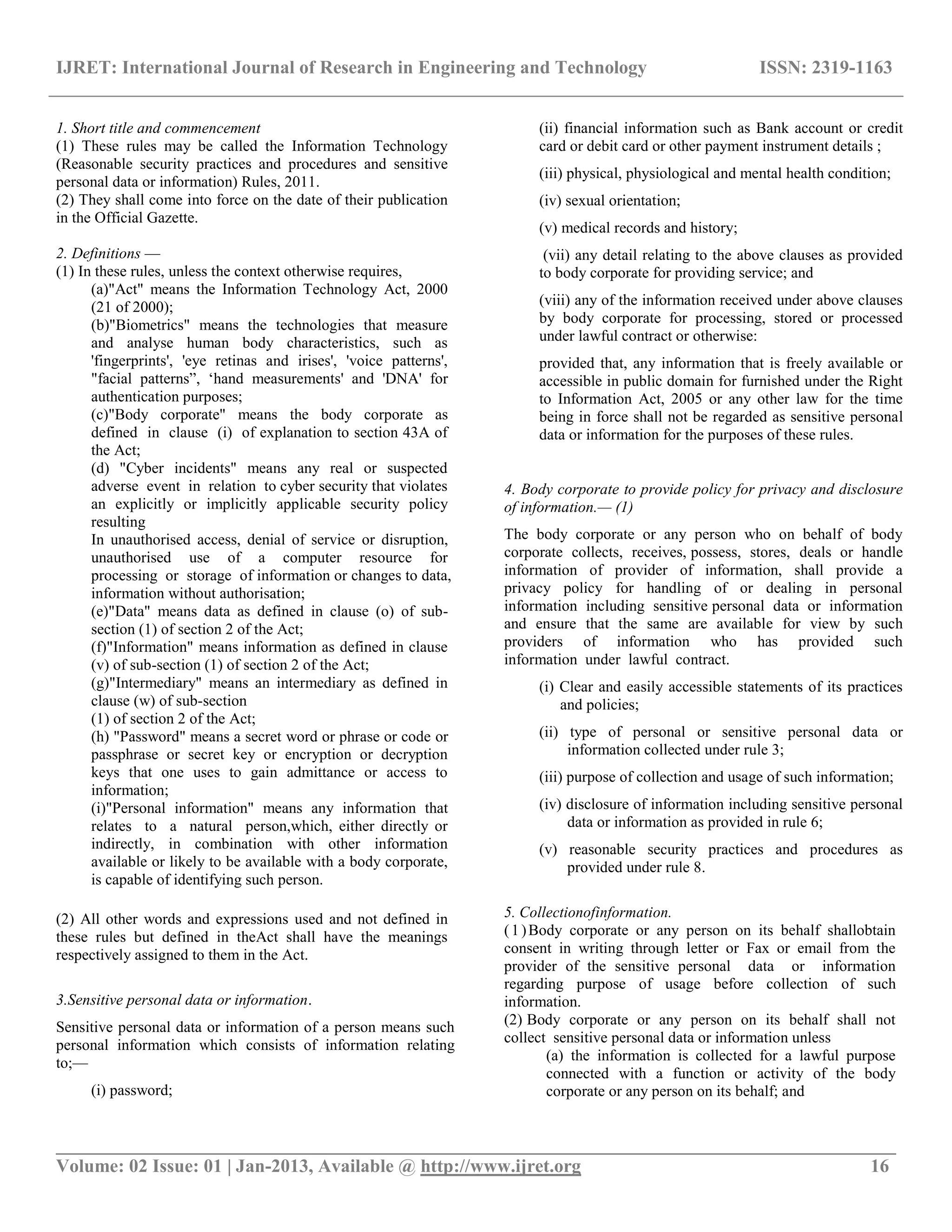 IJRET: International Journal of Research in Engineering and Technology ISSN: 2319-1163
__________________________________________________________________________________________
Volume: 02 Issue: 01 | Jan-2013, Available @ http://www.ijret.org 16
1. Short title and commencement
(1) These rules may be called the Information Technology
(Reasonable security practices and procedures and sensitive
personal data or information) Rules, 2011.
(2) They shall come into force on the date of their publication
in the Official Gazette.
2. Definitions —
(1) In these rules, unless the context otherwise requires,
(a)"Act" means the Information Technology Act, 2000
(21 of 2000);
(b)"Biometrics" means the technologies that measure
and analyse human body characteristics, such as
'fingerprints', 'eye retinas and irises', 'voice patterns',
"facial patterns”, „hand measurements' and 'DNA' for
authentication purposes;
(c)"Body corporate" means the body corporate as
defined in clause (i) of explanation to section 43A of
the Act;
(d) "Cyber incidents" means any real or suspected
adverse event in relation to cyber security that violates
an explicitly or implicitly applicable security policy
resulting
In unauthorised access, denial of service or disruption,
unauthorised use of a computer resource for
processing or storage of information or changes to data,
information without authorisation;
(e)"Data" means data as defined in clause (o) of sub-
section (1) of section 2 of the Act;
(f)"Information" means information as defined in clause
(v) of sub-section (1) of section 2 of the Act;
(g)"Intermediary" means an intermediary as defined in
clause (w) of sub-section
(1) of section 2 of the Act;
(h) "Password" means a secret word or phrase or code or
passphrase or secret key or encryption or decryption
keys that one uses to gain admittance or access to
information;
(i)"Personal information" means any information that
relates to a natural person,which, either directly or
indirectly, in combination with other information
available or likely to be available with a body corporate,
is capable of identifying such person.
(2) All other words and expressions used and not defined in
these rules but defined in theAct shall have the meanings
respectively assigned to them in the Act.
3.Sensitive personal data or information.
Sensitive personal data or information of a person means such
personal information which consists of information relating
to;—
(i) password;
(ii) financial information such as Bank account or credit
card or debit card or other payment instrument details ;
(iii) physical, physiological and mental health condition;
(iv) sexual orientation;
(v) medical records and history;
(vii) any detail relating to the above clauses as provided
to body corporate for providing service; and
(viii) any of the information received under above clauses
by body corporate for processing, stored or processed
under lawful contract or otherwise:
provided that, any information that is freely available or
accessible in public domain for furnished under the Right
to Information Act, 2005 or any other law for the time
being in force shall not be regarded as sensitive personal
data or information for the purposes of these rules.
4. Body corporate to provide policy for privacy and disclosure
of information.— (1)
The body corporate or any person who on behalf of body
corporate collects, receives, possess, stores, deals or handle
information of provider of information, shall provide a
privacy policy for handling of or dealing in personal
information including sensitive personal data or information
and ensure that the same are available for view by such
providers of information who has provided such
information under lawful contract.
(i) Clear and easily accessible statements of its practices
and policies;
(ii) type of personal or sensitive personal data or
information collected under rule 3;
(iii) purpose of collection and usage of such information;
(iv) disclosure of information including sensitive personal
data or information as provided in rule 6;
(v) reasonable security practices and procedures as
provided under rule 8.
5. Collectionofinformation.
(1)Body corporate or any person on its behalf shallobtain
consent in writing through letter or Fax or email from the
provider of the sensitive personal data or information
regarding purpose of usage before collection of such
information.
(2) Body corporate or any person on its behalf shall not
collect sensitive personal data or information unless
(a) the information is collected for a lawful purpose
connected with a function or activity of the body
corporate or any person on its behalf; and
 