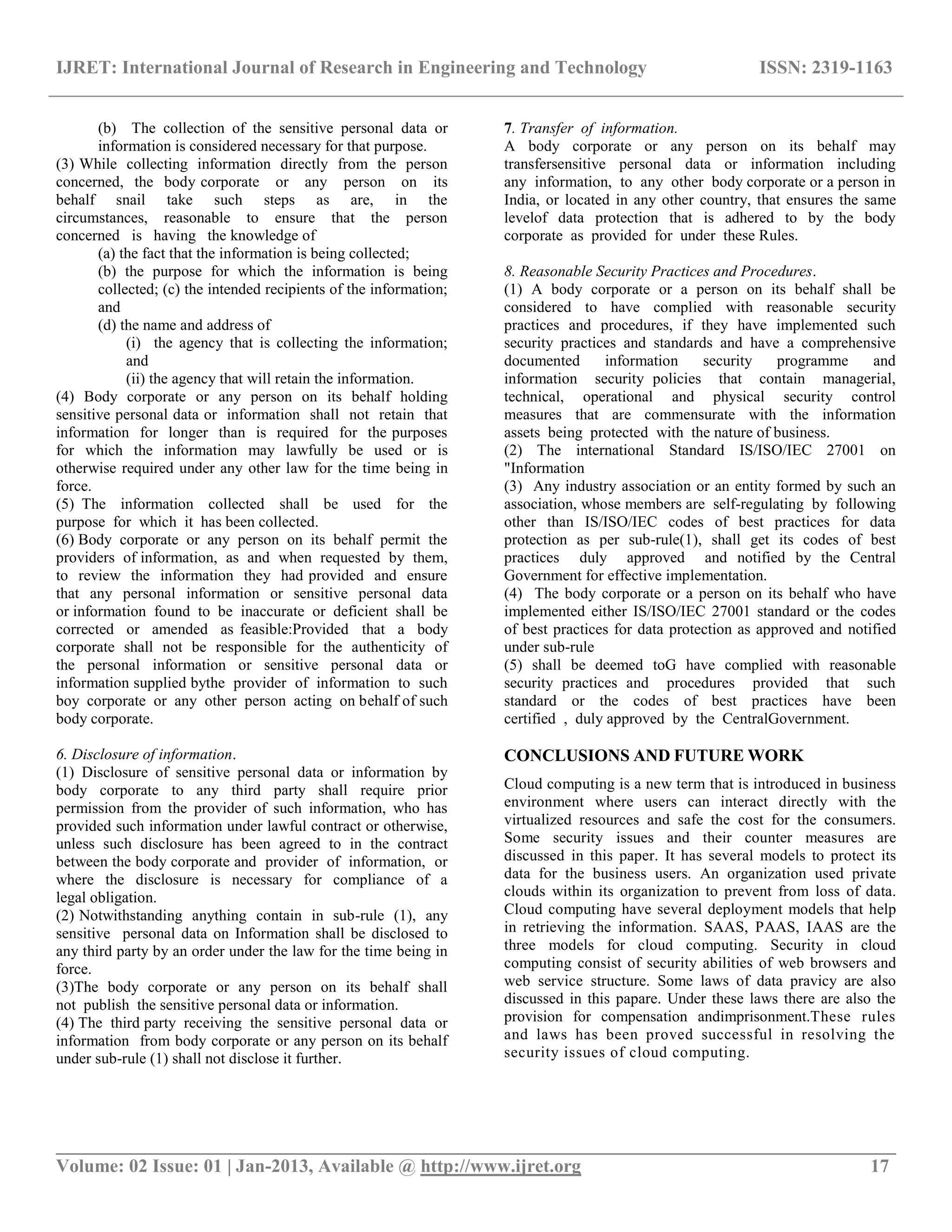 IJRET: International Journal of Research in Engineering and Technology ISSN: 2319-1163
__________________________________________________________________________________________
Volume: 02 Issue: 01 | Jan-2013, Available @ http://www.ijret.org 17
(b) The collection of the sensitive personal data or
information is considered necessary for that purpose.
(3) While collecting information directly from the person
concerned, the body corporate or any person on its
behalf snail take such steps as are, in the
circumstances, reasonable to ensure that the person
concerned is having the knowledge of
(a) the fact that the information is being collected;
(b) the purpose for which the information is being
collected; (c) the intended recipients of the information;
and
(d) the name and address of
(i) the agency that is collecting the information;
and
(ii) the agency that will retain the information.
(4) Body corporate or any person on its behalf holding
sensitive personal data or information shall not retain that
information for longer than is required for the purposes
for which the information may lawfully be used or is
otherwise required under any other law for the time being in
force.
(5) The information collected shall be used for the
purpose for which it has been collected.
(6) Body corporate or any person on its behalf permit the
providers of information, as and when requested by them,
to review the information they had provided and ensure
that any personal information or sensitive personal data
or information found to be inaccurate or deficient shall be
corrected or amended as feasible:Provided that a body
corporate shall not be responsible for the authenticity of
the personal information or sensitive personal data or
information supplied bythe provider of information to such
boy corporate or any other person acting on behalf of such
body corporate.
6. Disclosure of information.
(1) Disclosure of sensitive personal data or information by
body corporate to any third party shall require prior
permission from the provider of such information, who has
provided such information under lawful contract or otherwise,
unless such disclosure has been agreed to in the contract
between the body corporate and provider of information, or
where the disclosure is necessary for compliance of a
legal obligation.
(2) Notwithstanding anything contain in sub-rule (1), any
sensitive personal data on Information shall be disclosed to
any third party by an order under the law for the time being in
force.
(3)The body corporate or any person on its behalf shall
not publish the sensitive personal data or information.
(4) The third party receiving the sensitive personal data or
information from body corporate or any person on its behalf
under sub-rule (1) shall not disclose it further.
7. Transfer of information.
A body corporate or any person on its behalf may
transfersensitive personal data or information including
any information, to any other body corporate or a person in
India, or located in any other country, that ensures the same
levelof data protection that is adhered to by the body
corporate as provided for under these Rules.
8. Reasonable Security Practices and Procedures.
(1) A body corporate or a person on its behalf shall be
considered to have complied with reasonable security
practices and procedures, if they have implemented such
security practices and standards and have a comprehensive
documented information security programme and
information security policies that contain managerial,
technical, operational and physical security control
measures that are commensurate with the information
assets being protected with the nature of business.
(2) The international Standard IS/ISO/IEC 27001 on
"Information
(3) Any industry association or an entity formed by such an
association, whose members are self-regulating by following
other than IS/ISO/IEC codes of best practices for data
protection as per sub-rule(1), shall get its codes of best
practices duly approved and notified by the Central
Government for effective implementation.
(4) The body corporate or a person on its behalf who have
implemented either IS/ISO/IEC 27001 standard or the codes
of best practices for data protection as approved and notified
under sub-rule
(5) shall be deemed toG have complied with reasonable
security practices and procedures provided that such
standard or the codes of best practices have been
certified , duly approved by the CentralGovernment.
CONCLUSIONS AND FUTURE WORK
Cloud computing is a new term that is introduced in business
environment where users can interact directly with the
virtualized resources and safe the cost for the consumers.
Some security issues and their counter measures are
discussed in this paper. It has several models to protect its
data for the business users. An organization used private
clouds within its organization to prevent from loss of data.
Cloud computing have several deployment models that help
in retrieving the information. SAAS, PAAS, IAAS are the
three models for cloud computing. Security in cloud
computing consist of security abilities of web browsers and
web service structure. Some laws of data pravicy are also
discussed in this papare. Under these laws there are also the
provision for compensation andimprisonment.These rules
and laws has been proved successful in resolving the
security issues of cloud computing.
 