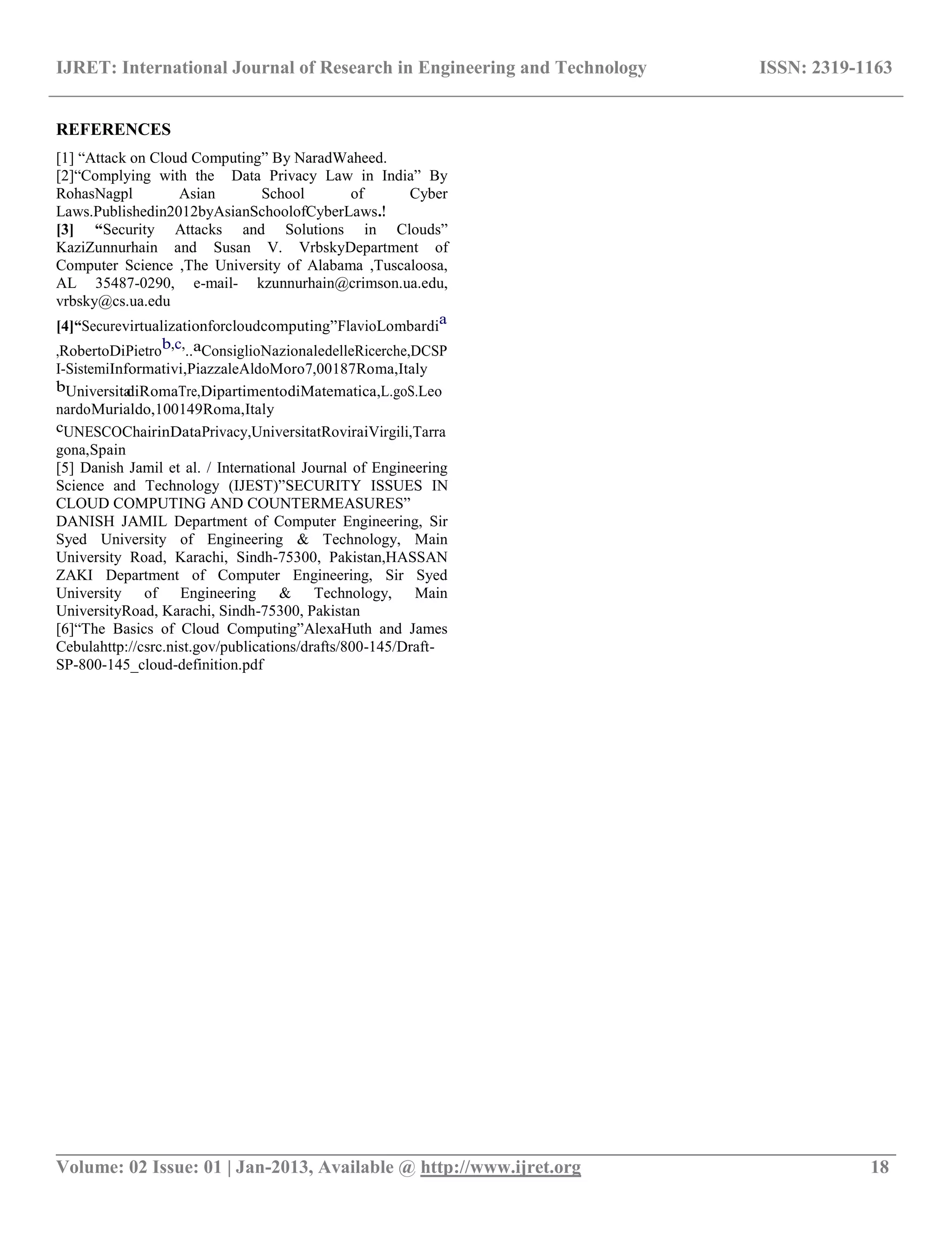 IJRET: International Journal of Research in Engineering and Technology ISSN: 2319-1163
__________________________________________________________________________________________
Volume: 02 Issue: 01 | Jan-2013, Available @ http://www.ijret.org 18
REFERENCES
[1] “Attack on Cloud Computing” By NaradWaheed.
[2]“Complying with the Data Privacy Law in India” By
RohasNagpl Asian School of Cyber
Laws.Publishedin2012byAsianSchoolofCyberLaws.!
[3] “Security Attacks and Solutions in Clouds”
KaziZunnurhain and Susan V. VrbskyDepartment of
Computer Science ,The University of Alabama ,Tuscaloosa,
AL 35487-0290, e-mail- kzunnurhain@crimson.ua.edu,
vrbsky@cs.ua.edu
[4]“Securevirtualizationforcloudcomputing”FlavioLombardia
,RobertoDiPietrob,c,..aConsiglioNazionaledelleRicerche,DCSP
I-SistemiInformativi,PiazzaleAldoMoro7,00187Roma,Italy
bUniversitadiRomaTre,DipartimentodiMatematica,L.goS.Leo
nardoMurialdo,100149Roma,Italy
cUNESCOChairinDataPrivacy,UniversitatRoviraiVirgili,Tarra
gona,Spain
[5] Danish Jamil et al. / International Journal of Engineering
Science and Technology (IJEST)”SECURITY ISSUES IN
CLOUD COMPUTING AND COUNTERMEASURES”
DANISH JAMIL Department of Computer Engineering, Sir
Syed University of Engineering & Technology, Main
University Road, Karachi, Sindh-75300, Pakistan,HASSAN
ZAKI Department of Computer Engineering, Sir Syed
University of Engineering & Technology, Main
UniversityRoad, Karachi, Sindh-75300, Pakistan
[6]“The Basics of Cloud Computing”AlexaHuth and James
Cebulahttp://csrc.nist.gov/publications/drafts/800-145/Draft-
SP-800-145_cloud-definition.pdf
 