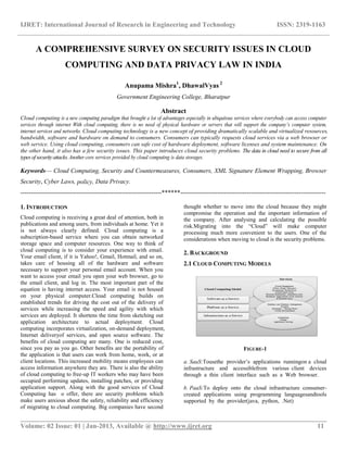 IJRET: International Journal of Research in Engineering and Technology ISSN: 2319-1163
__________________________________________________________________________________________
Volume: 02 Issue: 01 | Jan-2013, Available @ http://www.ijret.org 11
A COMPREHENSIVE SURVEY ON SECURITY ISSUES IN CLOUD
COMPUTING AND DATA PRIVACY LAW IN INDIA
Anupama Mishra1
, DhawalVyas 2
Government Engineering College, Bharatpur
Abstract
Cloud computing is a new computing paradigm that brought a lot of advantages especially in ubiquitous services where everybody can access computer
services through internet With cloud computing, there is no need of physical hardware or servers that will support the company’s computer system,
internet services and networks. Cloud computing technology is a new concept of providing dramatically scalable and virtualized resources,
bandwidth, software and hardware on demand to consumers. Consumers can typically requests cloud services via a web browser or
web service. Using cloud computing, consumers can safe cost of hardware deployment, software licenses and system maintenance. On
the other hand, it also has a few security issues. This paper introduces cloud security problems. The data in cloud need to secure from all
typesofsecurityattacks.Another core services provided by cloud computing is data storages.
Keywords— Cloud Computing, Security and Countermeasures, Consumers, XML Signature Element Wrapping, Browser
Security, Cyber Laws, policy, Data Privacy.
--------------------------------------------------------------------******----------------------------------------------------------------------
1. INTRODUCTION
Cloud computing is receiving a great deal of attention, both in
publications and among users, from individuals at home. Yet it
is not always clearly defined. Cloud computing is a
subscription-based service where you can obtain networked
storage space and computer resources. One way to think of
cloud computing is to consider your experience with email.
Your email client, if it is Yahoo!, Gmail, Hotmail, and so on,
takes care of housing all of the hardware and software
necessary to support your personal email account. When you
want to access your email you open your web browser, go to
the email client, and log in. The most important part of the
equation is having internet access. Your email is not housed
on your physical computer.Cloud computing builds on
established trends for driving the cost out of the delivery of
services while increasing the speed and agility with which
services are deployed. It shortens the time from sketching out
application architecture to actual deployment. Cloud
computing incorporates virtualization, on-demand deployment,
Internet deliveryof services, and open source software. The
benefits of cloud computing are many. One is reduced cost,
since you pay as you go. Other benefits are the portability of
the application is that users can work from home, work, or at
client locations. This increased mobility means employees can
access information anywhere they are. There is also the ability
of cloud computing to free-up IT workers who may have been
occupied performing updates, installing patches, or providing
application support. Along with the good services of Cloud
Computing has o offer, there are security problems which
make users anxious about the safety, reliability and efficiency
of migrating to cloud computing. Big companies have second
thought whether to move into the cloud because they might
compromise the operation and the important information of
the company. After analysing and calculating the possible
risk.Migrating into the “Cloud” will make computer
processing much more convenient to the users. One of the
considerations when moving to cloud is the security problems.
2. BACKGROUND
2.1 CLOUD COMPUTING MODELS
FIGURE-1
a. SaaS:Tousethe provider‟s applications runningon a cloud
infrastructure and accessiblefrom various client devices
through a thin client interface such as a Web browser.
b. PaaS:To deploy onto the cloud infrastructure consumer-
created applications using programming languagesandtools
supported by the provider(java, python, .Net)
 